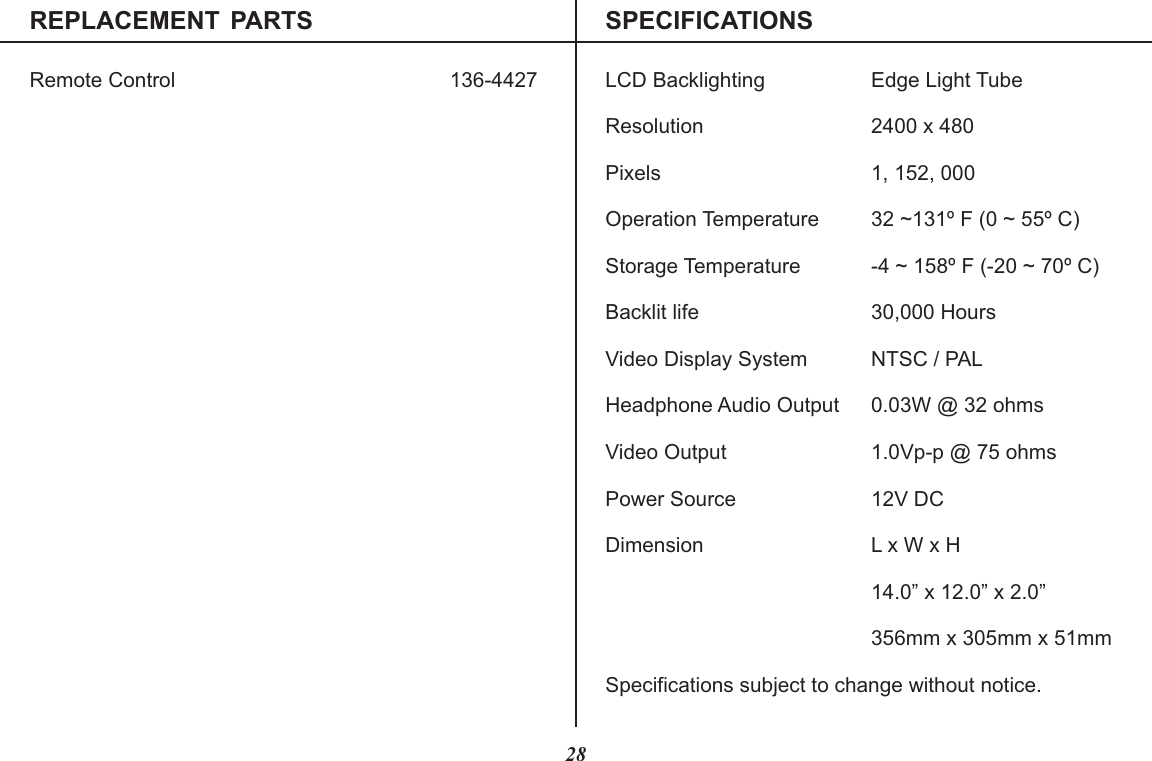 REPLACEMENT  PARTS SPECIFICATIONSRemote Control 136-442728LCD Backlighting Edge Light TubeResolution 2400 x 480Pixels 1, 152, 000Operation Temperature 32 ~131º F (0 ~ 55º C)Storage Temperature -4 ~ 158º F (-20 ~ 70º C)Backlit life 30,000 HoursVideo Display System NTSC / PALHeadphone Audio Output 0.03W @ 32 ohmsVideo Output 1.0Vp-p @ 75 ohmsPower Source 12V DCDimension L x W x H14.0” x 12.0” x 2.0”356mm x 305mm x 51mmSpecifications subject to change without notice.