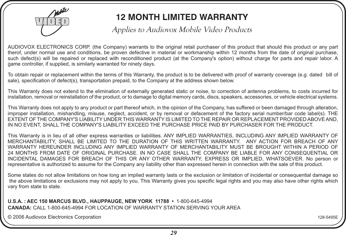 12 MONTH LIMITED WARRANTYApplies to Audiovox Mobile Video ProductsAUDIOVOX ELECTRONICS CORP. (the Company) warrants  to the original retail purchaser of this product  that should this product or any parttherof, under normal use and  conditions,  be  proven defective  in  material  or workmanship within  12  months  from the  date  of  original purchase,such  defect(s)  will  be  repaired  or  replaced  with  reconditioned  product  (at  the  Company&apos;s  option)  without  charge  for  parts  and  repair  labor. Agame controller, if supplied, is similarly warranted for ninety days.To obtain repair or replacement within the terms of this Warranty, the product is to be delivered with proof of warranty coverage (e.g. dated   bill ofsale), specification of defect(s), transportation prepaid, to the Company at the address shown below.This Warranty does not extend to the elimination of externally generated static or noise, to correction of antenna problems, to costs incurred for installation, removal or reinstallation of the product, or to damage to digital memory cards, discs, speakers, accessories, or vehicle electrical systems. This Warranty does not apply to any product or part thereof which, in the opinion of the Company, has suffered or been damaged through alteration, improper installation,  mishandling,  misuse, neglect,  accident,  or by  removal  or defacement  of  the factory  serial  number/bar code  label(s). THE EXTENT OF THE COMPANY&apos;S LIABILITY UNDER THIS WARRANTY IS LIMITED TO THE REPAIR OR REPLACEMENT PROVIDED ABOVE AND, IN NO EVENT, SHALL THE COMPANY&apos;S LIABILITY EXCEED THE PURCHASE PRICE PAID BY PURCHASER FOR THE PRODUCT.This Warranty is in lieu of all other express warranties or liabilities. ANY IMPLIED WARRANTIES, INCLUDING ANY IMPLIED WARRANTY OF MERCHANTABILITY,  SHALL  BE  LIMITED  TO  THE  DURATION  OF  THIS  WRITTEN  WARRANTY.    ANY  ACTION  FOR  BREACH  OF  ANY WARRANTY  HEREUNDER  INCLUDING  ANY  IMPLIED  WARRANTY  OF  MERCHANTABILITY  MUST  BE  BROUGHT  WITHIN  A  PERIOD  OF24  MONTHS  FROM  DATE  OF  ORIGINAL PURCHASE.  IN  NO  CASE  SHALL THE  COMPANY BE  LIABLE  FOR ANY  CONSEQUENTIAL  OR INCIDENTAL  DAMAGES  FOR  BREACH  OF  THIS  OR  ANY  OTHER  WARRANTY,  EXPRESS  OR  IMPLIED,  WHATSOEVER.  No  person  or representative is authorized to assume for the Company any liability other than expressed herein in connection with the sale of this product.Some states do not allow limitations on how long an implied warranty lasts or the exclusion or limitation of incidental or consequential damage so the above limitations or exclusions may not apply to you. This Warranty gives you specific legal rights and you may also have other rights whichvary from state to state.U.S.A. : AEC 150 MARCUS BLVD., HAUPPAUGE, NEW YORK  11788  •  1-800-645-4994CANADA: CALL 1-800-645-4994 FOR LOCATION OF WARRANTY STATION SERVING YOUR AREA© 2006 Audiovox Electronics Corporation 128-5495E29