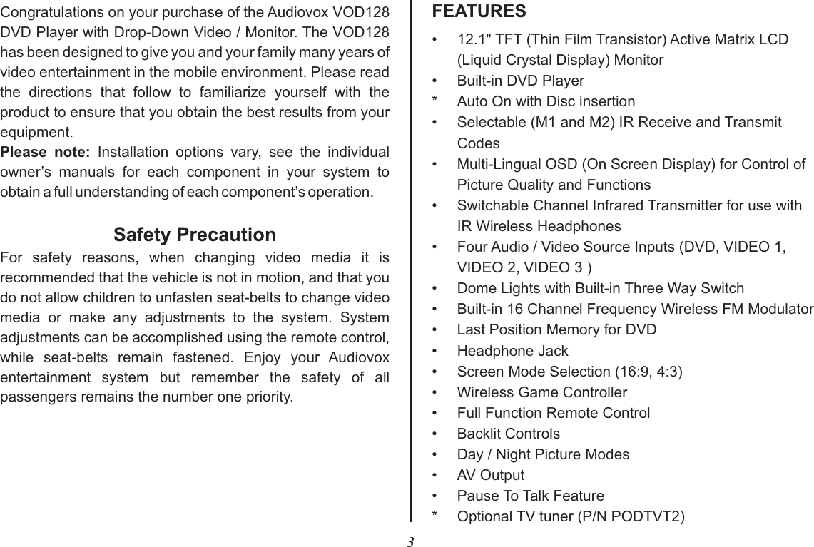 •12.1&quot; TFT (Thin Film Transistor) Active Matrix LCD(Liquid Crystal Display) Monitor• Built-in DVD Player* Auto On with Disc insertion•Selectable (M1 and M2) IR Receive and TransmitCodes•Multi-Lingual OSD (On Screen Display) for Control ofPicture Quality and Functions•Switchable Channel Infrared Transmitter for use with IR Wireless Headphones• Four Audio / Video Source Inputs (DVD, VIDEO 1,VIDEO 2, VIDEO 3 )•Dome Lights with Built-in Three Way Switch•Built-in 16 Channel Frequency Wireless FM Modulator•Last Position Memory for DVD•Headphone Jack• Screen Mode Selection (16:9, 4:3)• Wireless Game Controller•Full Function Remote Control•Backlit Controls•Day / Night Picture Modes• AV Output•Pause To Talk Feature* Optional TV tuner (P/N PODTVT2)3FEATURESCongratulations on your purchase of the Audiovox VOD128 DVD Player with Drop-Down Video / Monitor. The VOD128 has been designed to give you and your family many years of video entertainment in the mobile environment. Please read the  directions  that  follow  to  familiarize  yourself  with  the product to ensure that you obtain the best results from your equipment.Please  note:  Installation  options  vary,  see  the  individual owner’s  manuals  for  each  component  in  your  system  to obtain a full understanding of each component’s operation.Safety PrecautionFor  safety  reasons,  when  changing  video  media  it  is recommended that the vehicle is not in motion, and that you do not allow children to unfasten seat-belts to change video media  or  make  any  adjustments  to  the  system.  System adjustments can be accomplished using the remote control, while  seat-belts  remain  fastened.  Enjoy  your  Audiovox entertainment  system  but  remember  the  safety  of  all passengers remains the number one priority.