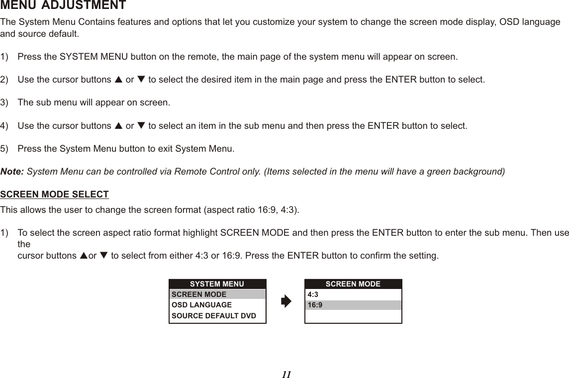 MENU ADJUSTMENTThe System Menu Contains features and options that let you customize your system to change the screen mode display, OSD language and source default.1) Press the SYSTEM MENU button on the remote, the main page of the system menu will appear on screen.2) Use the cursor buttons p or q to select the desired item in the main page and press the ENTER button to select.3) The sub menu will appear on screen.4) Use the cursor buttons p or q to select an item in the sub menu and then press the ENTER button to select.5) Press the System Menu button to exit System Menu.Note: System Menu can be controlled via Remote Control only. (Items selected in the menu will have a green background)SCREEN MODE SELECTThis allows the user to change the screen format (aspect ratio 16:9, 4:3).1) To select the screen aspect ratio format highlight SCREEN MODE and then press the ENTER button to enter the sub menu. Then use thecursor buttons por q to select from either 4:3 or 16:9. Press the ENTER button to confirm the setting.SYSTEM MENUSCREEN MODEOSD LANGUAGESOURCE DEFAULT DVDSCREEN MODE4:316:911