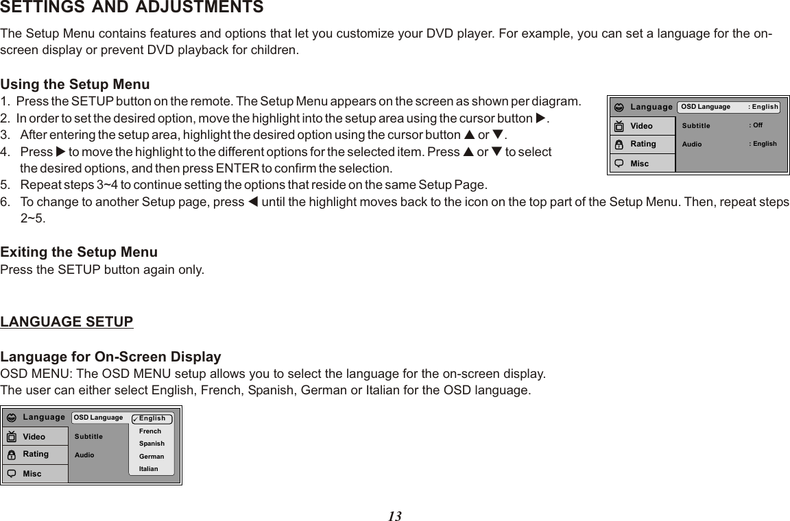 13SETTINGS AND ADJUSTMENTSThe Setup Menu contains features and options that let you customize your DVD player. For example, you can set a language for the on-screen display or prevent DVD playback for children. Using the Setup Menu1. Press the SETUP button on the remote. The Setup Menu appears on the screen as shown per diagram.2. In order to set the desired option, move the highlight into the setup area using the cursor button u.3. After entering the setup area, highlight the desired option using the cursor button p or q.4. Press u to move the highlight to the different options for the selected item. Press p or q to select       the desired options, and then press ENTER to confirm the selection.5. Repeat steps 3~4 to continue setting the options that reside on the same Setup Page.6. To change to another Setup page, press t until the highlight moves back to the icon on the top part of the Setup Menu. Then, repeat steps 2~5.Exiting the Setup MenuPress the SETUP button again only.LANGUAGE SETUPLanguage for On-Screen DisplayOSD MENU: The OSD MENU setup allows you to select the language for the on-screen display.The user can either select English, French, Spanish, German or Italian for the OSD language.SubtitleAudioOSD Language : English: Off: EnglishLanguageVideoRatingMiscSubtitleAudioOSD Language EnglishFrenchSpanishGermanItalianLanguageVideoRatingMisc