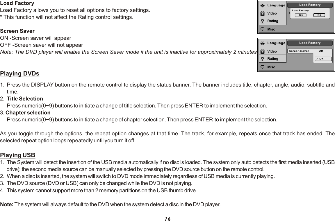 Screen SaverLoad FactoryLoad FactoryYes NoLanguageVideoRatingMiscScreen Saver OffLoad FactoryOnLanguageVideoRatingMiscLoad FactoryLoad Factory allows you to reset all options to factory settings.* This function will not affect the Rating control settings.Screen SaverON -Screen saver will appearOFF -Screen saver will not appearNote: The DVD player will enable the Screen Saver mode if the unit is inactive for approximately 2 minutes.Playing DVDs1. Press the DISPLAY button on the remote control to display the status banner. The banner includes title, chapter, angle, audio, subtitle and time.2. Title SelectionPress numeric(0~9) buttons to initiate a change of title selection. Then press ENTER to implement the selection.3. Chapter selection Press numeric(0~9) buttons to initiate a change of chapter selection. Then press ENTER to implement the selection.   As you toggle through the options, the repeat option changes at that time. The track, for example, repeats once that track has ended. The selected repeat option loops repeatedly until you turn it off.Playing USB1. The System will detect the insertion of the USB media automatically if no disc is loaded. The system only auto detects the first media inserted (USB drive); the second media source can be manually selected by pressing the DVD source button on the remote control.2. When a disc is inserted, the system will switch to DVD mode immediately regardless of USB media is currently playing.3.  The DVD source (DVD or USB) can only be changed while the DVD is not playing.4.  This system cannot support more than 2 memory partitions on the USB thumb drive.Note: The system will always default to the DVD when the system detect a disc in the DVD player.16