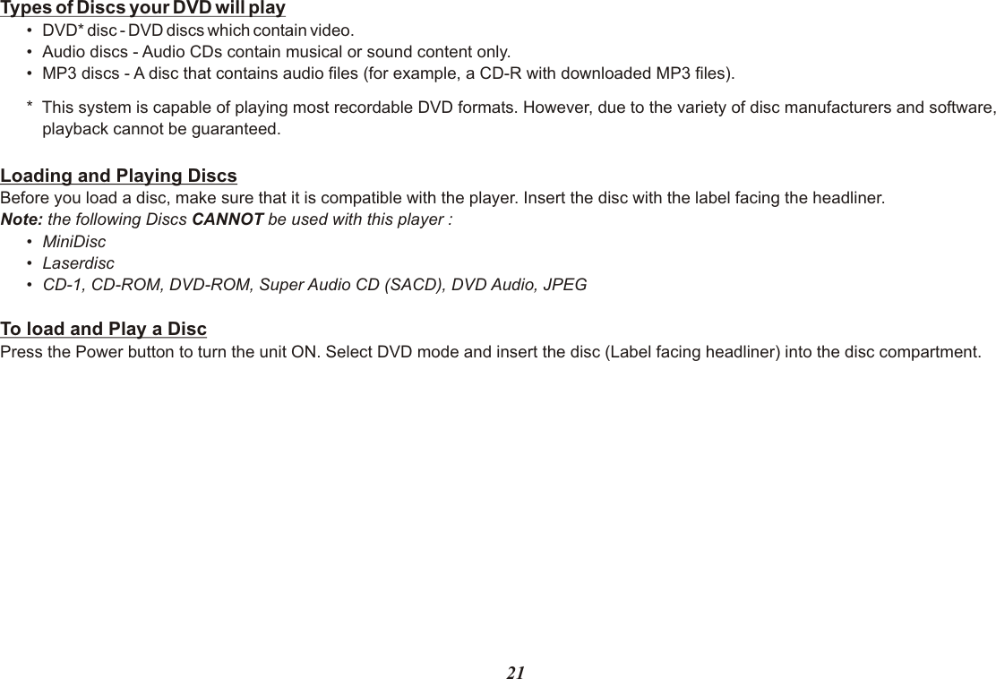 21Types of Discs your DVD will play•DVD* disc - DVD discs which contain video.•Audio discs - Audio CDs contain musical or sound content only.•MP3 discs - A disc that contains audio files (for example, a CD-R with downloaded MP3 files).*  This system is capable of playing most recordable DVD formats. However, due to the variety of disc manufacturers and software,playback cannot be guaranteed.Loading and Playing DiscsBefore you load a disc, make sure that it is compatible with the player. Insert the disc with the label facing the headliner.Note: the following Discs CANNOT be used with this player :•MiniDisc•Laserdisc•CD-1, CD-ROM, DVD-ROM, Super Audio CD (SACD), DVD Audio, JPEG To load and Play a DiscPress the Power button to turn the unit ON. Select DVD mode and insert the disc (Label facing headliner) into the disc compartment.