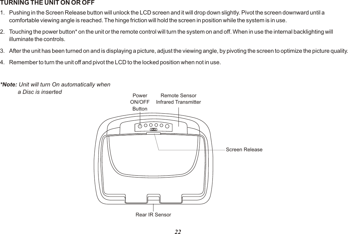 TURNING THE UNIT ON OR OFF1. Pushing in the Screen Release button will unlock the LCD screen and it will drop down slightly. Pivot the screen downward until a comfortable viewing angle is reached. The hinge friction will hold the screen in position while the system is in use.2. Touching the power button* on the unit or the remote control will turn the system on and off. When in use the internal backlighting will illuminate the controls.3. After the unit has been turned on and is displaying a picture, adjust the viewing angle, by pivoting the screen to optimize the picture quality. 4. Remember to turn the unit off and pivot the LCD to the locked position when not in use.*Note: Unit will turn On automatically when           a Disc is inserted Remote SensorInfrared TransmitterPowerON/OFFButtonScreen ReleaseRear IR Sensor22