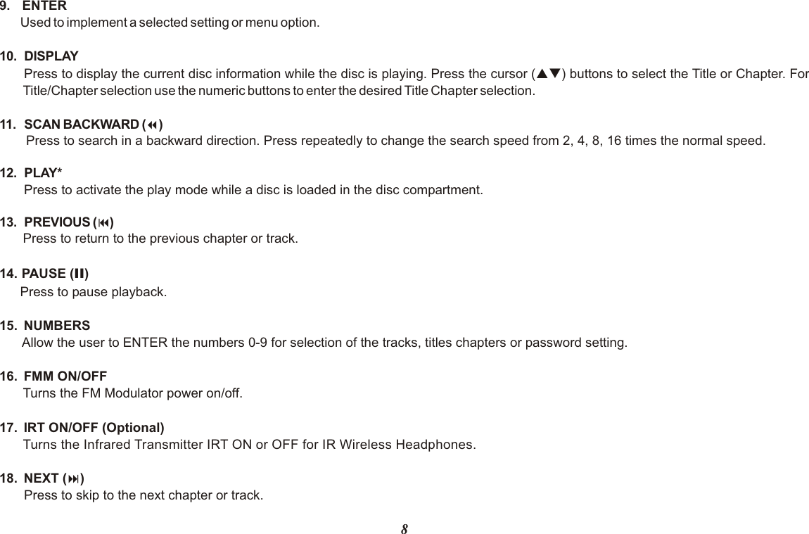 89.  ENTERUsed to implement a selected setting or menu option.10. DISPLAYPress to display the current disc information while the disc is playing. Press the cursor (pq) buttons to select the Title or Chapter. For Title/Chapter selection use the numeric buttons to enter the desired Title Chapter selection.11. SCAN BACKWARD (7)Press to search in a backward direction. Press repeatedly to change the search speed from 2, 4, 8, 16 times the normal speed.12. PLAY* Press to activate the play mode while a disc is loaded in the disc compartment.13. PREVIOUS (9)Press to return to the previous chapter or track.14. PAUSE (II)Press to pause playback.15.  NUMBERSAllow the user to ENTER the numbers 0-9 for selection of the tracks, titles chapters or password setting.16.  FMM ON/OFF Turns the FM Modulator power on/off.17.  IRT ON/OFF (Optional)Turns the Infrared Transmitter IRT ON or OFF for IR Wireless Headphones. 18.  NEXT (:)Press to skip to the next chapter or track.
