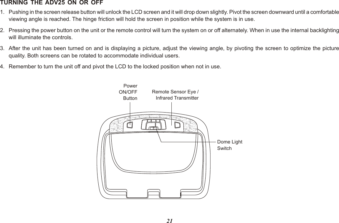 21TURNING THE ADV25 ON OR OFF1. Pushing in the screen release button will unlock the LCD screen and it will drop down slightly. Pivot the screen downward until a comfortableviewing angle is reached. The hinge friction will hold the screen in position while the system is in use.2. Pressing the power button on the unit or the remote control will turn the system on or off alternately. When in use the internal backlightingwill illuminate the controls.3. After the unit has been turned on and is displaying a picture, adjust the viewing angle, by pivoting the screen to optimize the picturequality. Both screens can be rotated to accommodate individual users.4. Remember to turn the unit off and pivot the LCD to the locked position when not in use.PowerON/OFFButtonRemote Sensor Eye /Infrared TransmitterDome LightSwitch