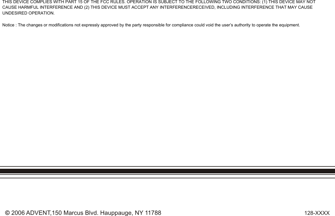 128-XXXX© 2006 ADVENT,150 Marcus Blvd. Hauppauge, NY 11788THIS DEVICE COMPLIES WITH PART 15 OF THE FCC RULES. OPERATION IS SUBJECT TO THE FOLLOWING TWO CONDITIONS: (1) THIS DEVICE MAY NOT CAUSE HARMFUL INTERFERENCE AND (2) THIS DEVICE MUST ACCEPT ANY INTERFERENCERECEIVED, INCLUDING INTERFERENCE THAT MAY CAUSE UNDESIRED OPERATION.Notice : The changes or modifications not expressly approved by the party responsible for compliance could void the user’s authority to operate the equipment.