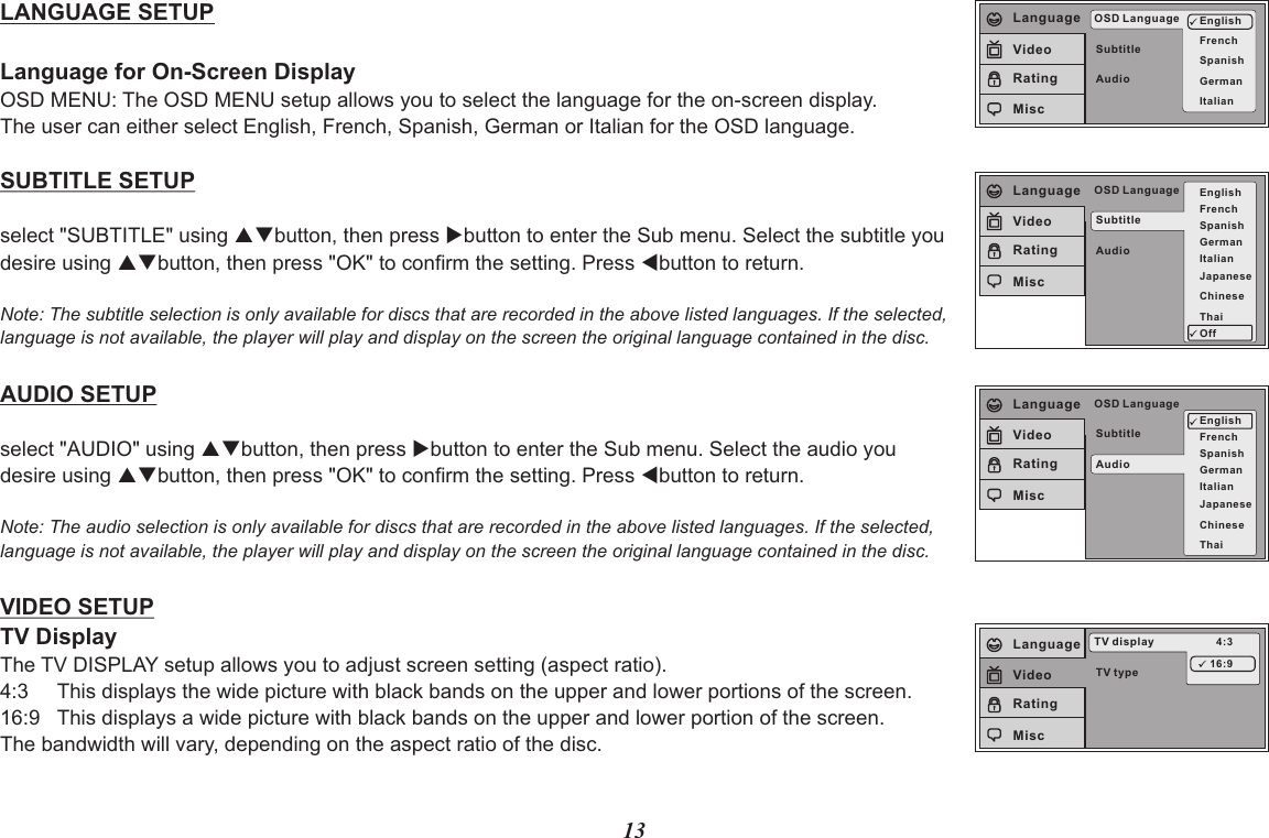 13SubtitleAudioOSD Language EnglishFrenchSpanishGermanItalianLanguageVideoRatingMiscLANGUAGE SETUPLanguage for On-Screen DisplayOSD MENU: The OSD MENU setup allows you to select the language for the on-screen display.The user can either select English, French, Spanish, German or Italian for the OSD language.SUBTITLE SETUPselect &quot;SUBTITLE&quot; using pqbutton, then press ubutton to enter the Sub menu. Select the subtitle you desire using pqbutton, then press &quot;OK&quot; to confirm the setting. Press tbutton to return.Note: The subtitle selection is only available for discs that are recorded in the above listed languages. If the selected, language is not available, the player will play and display on the screen the original language contained in the disc.AUDIO SETUPselect &quot;AUDIO&quot; using pqbutton, then press ubutton to enter the Sub menu. Select the audio you desire using pqbutton, then press &quot;OK&quot; to confirm the setting. Press tbutton to return.Note: The audio selection is only available for discs that are recorded in the above listed languages. If the selected, language is not available, the player will play and display on the screen the original language contained in the disc.VIDEO SETUPTV DisplayThe TV DISPLAY setup allows you to adjust screen setting (aspect ratio). 4:3     This displays the wide picture with black bands on the upper and lower portions of the screen.16:9   This displays a wide picture with black bands on the upper and lower portion of the screen.The bandwidth will vary, depending on the aspect ratio of the disc.SubtitleAudioOSD Language EnglishFrenchSpanishGermanItalianJapaneseChineseThaiOffLanguageVideoRatingMiscSubtitleAudioOSD LanguageEnglishFrenchSpanishGermanItalianJapaneseChineseThaiLanguageVideoRatingMiscTV typeTV display 4:316:9LanguageVideoRatingMisc