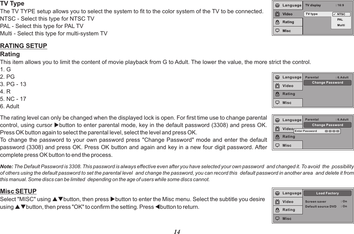 Misc SETUPSelect &quot;MISC&quot; using pqbutton, then press ubutton to enter the Misc menu. Select the subtitle you desire using pqbutton, then press &quot;OK&quot; to confirm the setting. Press tbutton to return.Screen saver : OnLoad FactoryLanguageVideoRatingMiscDefault source DVD : On14RATING SETUPRatingThis item allows you to limit the content of movie playback from G to Adult. The lower the value, the more strict the control.1. G2. PG3. PG - 134. R5. NC - 176. AdultTV TypeThe TV TYPE setup allows you to select the system to fit to the color system of the TV to be connected.NTSC - Select this type for NTSC TVPAL - Select this type for PAL TVMulti - Select this type for multi-system TVThe rating level can only be changed when the displayed lock is open. For first time use to change parental control, using cursor ubutton to enter parental mode, key in the default password (3308) and press OK. Press OK button again to select the parental level, select the level and press OK. To change the password to  your own password press &quot;Change Password&quot; mode and enter the default password (3308) and press OK. Press OK button and again and key in a new four digit password. After complete press OK button to end the process.Note: The Default Password is 3308. This password is always effective even after you have selected your own password  and changed it. To avoid  the  possibility of others using the default password to set the parental level  and change the password, you can record this  default password in another area  and delete it from this manual. Some discs can be limited  depending on the age of users while some discs cannot.Parental : 6.AdultChange PasswordLanguageVideoRatingMiscEnter PasswordParental : 6.AdultChange PasswordLanguageVideoRatingMisc
