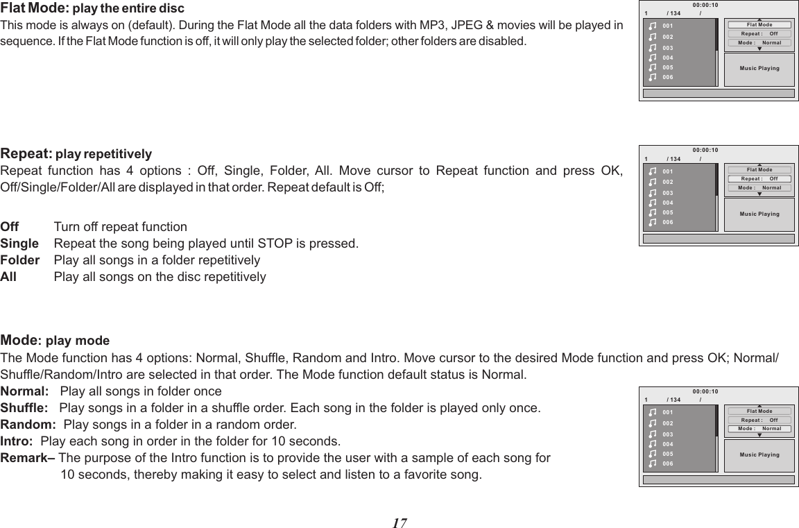 17Flat Mode: play the entire discThis mode is always on (default). During the Flat Mode all the data folders with MP3, JPEG &amp; movies will be played in sequence. If the Flat Mode function is off, it will only play the selected folder; other folders are disabled.Repeat: play repetitively Repeat  function  has  4  options  :  Off,  Single,  Folder,  All.  Move  cursor  to  Repeat  function  and  press  OK, Off/Single/Folder/All are displayed in that order. Repeat default is Off;OffSingleFolderAllTurn off repeat function Repeat the song being played until STOP is pressed.Play all songs in a folder repetitivelyPlay all songs on the disc repetitively1            / 134            /002003004005006Music Play ing00100:00:10Flat ModeRepeat :     Of fMode :     Norm al1            / 134            /002003004005006Music Play ing00100:00:10Flat ModeRepeat :     Of fMode :     Norm alMode: play modeThe Mode function has 4 options: Normal, Shuffle,  Move cursor to the desired Mode function and press OK; Normal/Shuffle/Random/Intro are selected in that order. The Mode function default status is Normal.Normal:   Play all songs in folder once Shuffle:   Play songs in a folder in a shuffle order. Each song in the folder is played only once.Random:  Play songs in a folder in a random order.Intro:  Play each song in order in the folder for 10 seconds.Remark– The purpose of the Intro function is to provide the user with a sample of each song for            10 seconds, thereby making it easy to select and listen to a favorite song.Random and Intro. 1            / 134            /002003004005006Music Play ing00100:00:10Flat ModeRepeat :     Of fMode :     Norm al