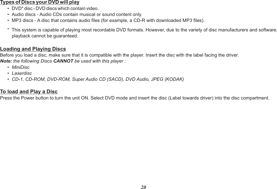 Types of Discs your DVD will play•Audio discs - Audio CDs contain musical or sound content only.•MP3 discs - A disc that contains audio files (for example, a CD-R with downloaded MP3 files).*  This system is capable of playing most recordable DVD formats. However, due to the variety of disc manufacturers and software,playback cannot be guaranteed.Loading and Playing DiscsBefore you load a disc, make sure that it is compatible with the player. Insert the disc with the label facing the driver.Note: the following Discs CANNOT be used with this player :•MiniDisc•Laserdisc•CD-1, CD-ROM, DVD-ROM, Super Audio CD (SACD), DVD Audio, JPEG (KODAK)To load and Play a DiscPress the Power button to turn the unit ON. Select DVD mode and insert the disc (Label towards driver) into the disc compartment.•DVD* disc - DVD discs which contain video.20
