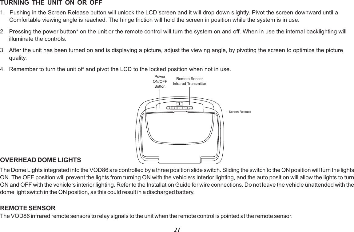21TURNING  THE  UNIT  ON  OR  OFF1.   Pushing in the Screen Release button will unlock the LCD screen and it will drop down slightly. Pivot the screen downward until a Comfortable viewing angle is reached. The hinge friction will hold the screen in position while the system is in use.2. Pressing the power button* on the unit or the remote control will turn the system on and off. When in use the internal backlighting will illuminate the controls.3. After the unit has been turned on and is displaying a picture, adjust the viewing angle, by pivoting the screen to optimize the picturequality. 4. Remember to turn the unit off and pivot the LCD to the locked position when not in use.OVERHEAD DOME LIGHTSThe Dome Lights integrated into the VOD86 are controlled by a three position slide switch. Sliding the switch to the ON position will turn the lights ,ON. The OFF position will prevent the lights from turning ON with the vehicle s interior lighting, and the auto position will allow the lights to turn ,ON and OFF with the vehicle s interior lighting. Refer to the Installation Guide for wire connections. Do not leave the vehicle unattended with the dome light switch in the ON position, as this could result in a discharged battery. REMOTE SENSORThe VOD86 infrared remote sensors to relay signals to the unit when the remote control is pointed at the remote sensor.PowerON/OFFButtonRemote SensorInfrared TransmitterScreen Release