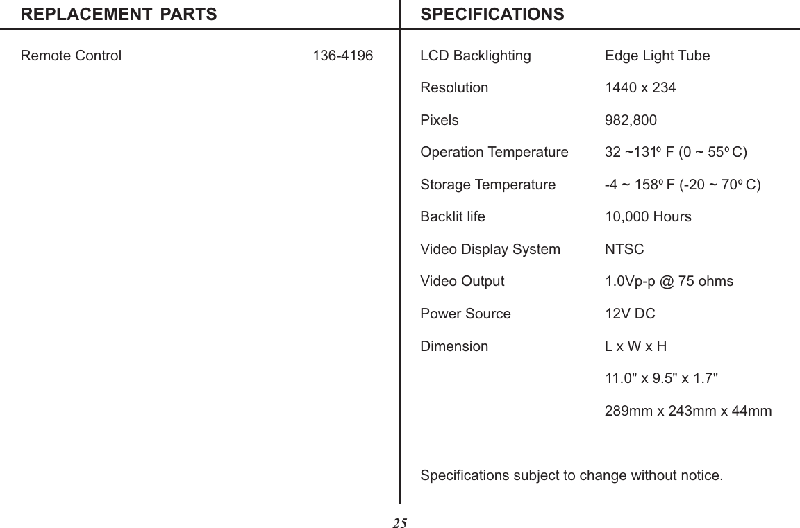 REPLACEMENT  PARTS SPECIFICATIONSRemote Control LCD Backlighting Edge Light TubeResolution 1440 x 234Pixels 982,800Operation Temperature 32 ~131  F (0 ~ 55  C)Storage Temperature -4 ~ 158  F (-20 ~ 70  C)Backlit life 10,000 HoursVideo Display System NTSCVideo Output 1.0Vp-p @ 75 ohmsPower Source 12V DCDimension L x W x H11.0&quot; x 9.5&quot; x 1.7&quot;289mm x 243mm x 44mmSpecifications subject to change without notice.136-419625