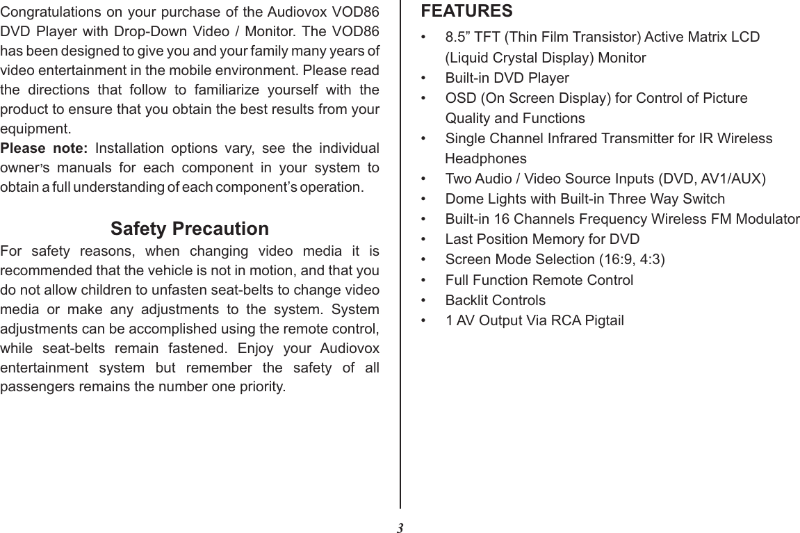 3FEATURESCongratulations on your purchase of the Audiovox VOD86 DVD Player with  Drop-Down Video / Monitor. The VOD86 has been designed to give you and your family many years of video entertainment in the mobile environment. Please read the  directions  that  follow  to  familiarize  yourself  with  the product to ensure that you obtain the best results from your equipment.Please  note:  Installation  options  vary,  see  the  individual ,owner s  manuals  for  each  component  in  your  system  to obtain a full understanding of each component’s operation.Safety PrecautionFor  safety  reasons,  when  changing  video  media  it  is recommended that the vehicle is not in motion, and that you do not allow children to unfasten seat-belts to change video media  or  make  any  adjustments  to  the  system.  System adjustments can be accomplished using the remote control, while  seat-belts  remain  fastened.  Enjoy  your  Audiovox entertainment  system  but  remember  the  safety  of  all passengers remains the number one priority.•8.5” TFT (Thin Film Transistor) Active Matrix LCD (Liquid Crystal Display) Monitor• Built-in DVD Player• OSD (On Screen Display) for Control of PictureQuality and Functions• Single Channel Infrared Transmitter for IR Wireless Headphones• Two Audio / Video Source Inputs (DVD, AV1/AUX)•Dome Lights with Built-in Three Way Switch•Built-in 16 Channels Frequency Wireless FM Modulator•Last Position Memory for DVD• Screen Mode Selection (16:9, 4:3)•Full Function Remote Control•Backlit Controls• 1 AV Output Via RCA Pigtail
