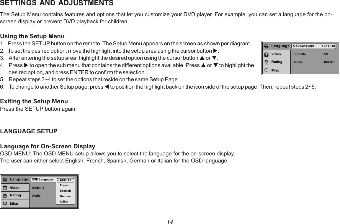 14SETTINGS AND ADJUSTMENTSThe Setup Menu contains features and options that let you customize your DVD player. For example, you can set a language for the on-screen display or prevent DVD playback for children. Using the Setup Menu1.  Press the SETUP button on the remote. The Setup Menu appears on the screen as shown per diagram.2.  To set the desired option, move the highlight into the setup area using the cursor button u.3. After entering the setup area, highlight the desired option using the cursor button p or q.4. Press u to open the sub menu that contains the different options available. Press p or q to highlight the       desired option, and press ENTER to confirm the selection.5. Repeat steps 3~4 to set the options that reside on the same Setup Page.6. To change to another Setup page, press t to position the highlight back on the icon side of the setup page. Then, repeat steps 2~5.Exiting the Setup MenuPress the SETUP button again.LANGUAGE SETUPLanguage for On-Screen DisplayOSD MENU: The OSD MENU setup allows you to select the language for the on-screen display.The user can either select English, French, Spanish, German or Italian for the OSD language.SubtitleAudioOSD Language : English: Off: EnglishLanguageVideoRatingMiscSubtitleAudioOSD Language EnglishFrenchSpanishGermanItalianLanguageVideoRatingMisc