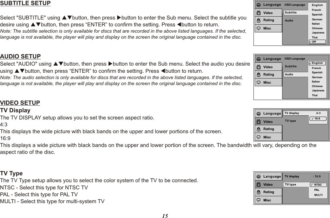 15SUBTITLE SETUPSelect &quot;SUBTITLE&quot; using pqbutton, then press ubutton to enter the Sub menu. Select the subtitle you desire using pqbutton, then press “ENTER” to confirm the setting. Press tbutton to return.Note: The subtitle selection is only available for discs that are recorded in the above listed languages. If the selected, language is not available, the player will play and display on the screen the original language contained in the disc.AUDIO SETUPSelect &quot;AUDIO&quot; using pqbutton, then press ubutton to enter the Sub menu. Select the audio you desire using pqbutton, then press “ENTER” to confirm the setting. Press tbutton to return.Note: The audio selection is only available for discs that are recorded in the above listed languages. If the selected,language is not available, the player will play and display on the screen the original language contained in the disc.VIDEO SETUPTV DisplayThe TV DISPLAY setup allows you to set the screen aspect ratio.4:3 This displays the wide picture with black bands on the upper and lower portions of the screen.16:9This displays a wide picture with black bands on the upper and lower portion of the screen. The bandwidth will vary, depending on the aspect ratio of the disc.TV TypeThe TV Type setup allows you to select the color system of the TV to be connected.NTSC - Select this type for NTSC TVPAL - Select this type for PAL TVMULTI - Select this type for multi-system TVSubtitleAudioOSD Language EnglishFrenchSpanishGermanItalianJapaneseChineseThaiOffLanguageVideoRatingMiscSubtitleAudioOSD LanguageEnglishFrenchSpanishGermanItalianJapaneseChineseThaiLanguageVideoRatingMiscTV typeTV display 4:316:9LanguageVideoRatingMisc