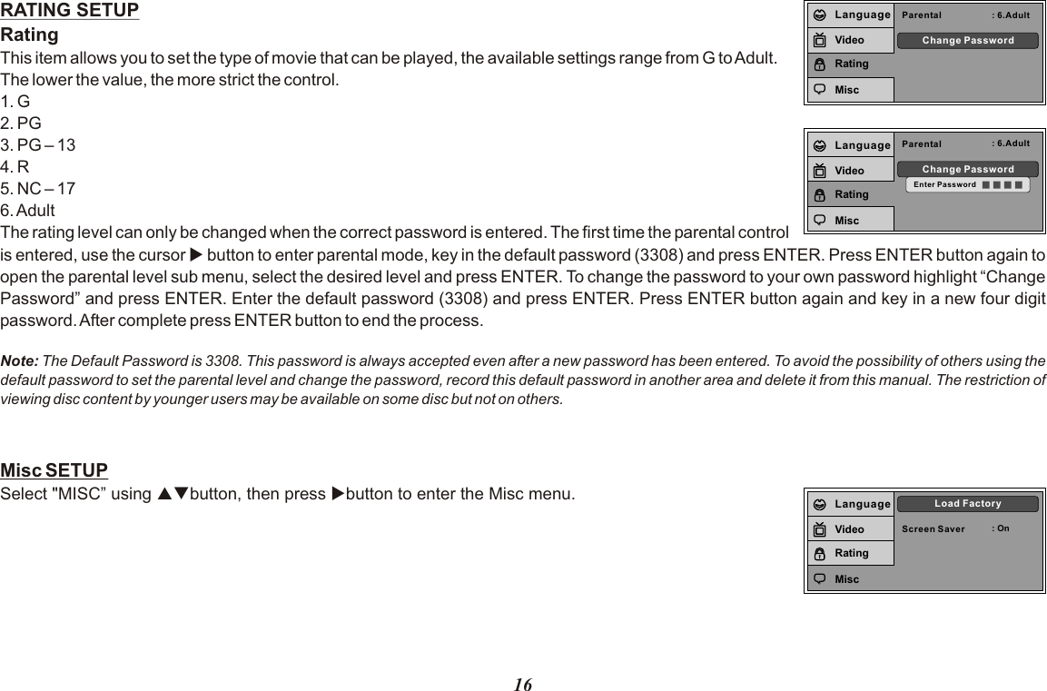 16RATING SETUPRatingThis item allows you to set the type of movie that can be played, the available settings range from G to Adult.The lower the value, the more strict the control.1. G2. PG3. PG – 134. R5. NC – 176. AdultThe rating level can only be changed when the correct password is entered. The first time the parental control is entered, use the cursor u button to enter parental mode, key in the default password (3308) and press ENTER. Press ENTER button again to open the parental level sub menu, select the desired level and press ENTER. To change the password to your own password highlight “Change Password” and press ENTER. Enter the default password (3308) and press ENTER. Press ENTER button again and key in a new four digit password. After complete press ENTER button to end the process.Note: The Default Password is 3308. This password is always accepted even after a new password has been entered. To avoid the possibility of others using the default password to set the parental level and change the password, record this default password in another area and delete it from this manual. The restriction of viewing disc content by younger users may be available on some disc but not on others.Misc SETUPSelect &quot;MISC” using pqbutton, then press ubutton to enter the Misc menu. Parental : 6.AdultChange PasswordLanguageVideoRatingMiscParental : 6.AdultChange PasswordEnter PasswordLanguageVideoRatingMiscScreen Saver : OnLoad FactoryLanguageVideoRatingMisc