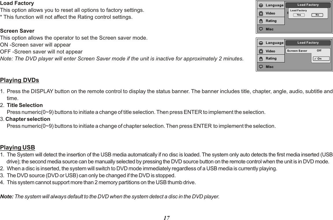 Screen SaverLoad FactoryLoad FactoryYes NoLanguageVideoRatingMiscScreen Saver OffLoad FactoryOnLanguageVideoRatingMiscLoad FactoryThis option allows you to reset all options to factory settings.* This function will not affect the Rating control settings.Screen SaverThis option allows the operator to set the Screen saver mode.ON -Screen saver will appearOFF -Screen saver will not appearNote: The DVD player will enter Screen Saver mode if the unit is inactive for approximately 2 minutes.Playing DVDs1. Press the DISPLAY button on the remote control to display the status banner. The banner includes title, chapter, angle, audio, subtitle and time.2. Title SelectionPress numeric(0~9) buttons to initiate a change of title selection. Then press ENTER to implement the selection.3. Chapter selection Press numeric(0~9) buttons to initiate a change of chapter selection. Then press ENTER to implement the selection.  Playing USB1. The System will detect the insertion of the USB media automatically if no disc is loaded. The system only auto detects the first media inserted (USB drive); the second media source can be manually selected by pressing the DVD source button on the remote control when the unit is in DVD mode.2. When a disc is inserted, the system will switch to DVD mode immediately regardless of a USB media is currently playing.3.  The DVD source (DVD or USB) can only be changed if the DVD is stopped.4.  This system cannot support more than 2 memory partitions on the USB thumb drive.Note: The system will always default to the DVD when the system detect a disc in the DVD player.17