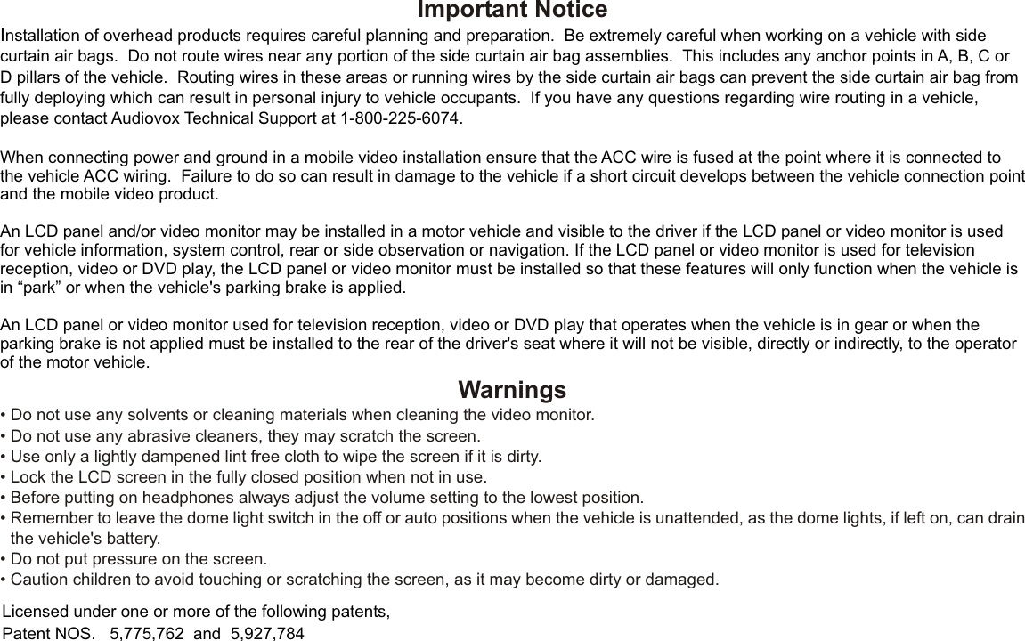 Important NoticeInstallation of overhead products requires careful planning and preparation.  Be extremely careful when working on a vehicle with side curtain air bags.  Do not route wires near any portion of the side curtain air bag assemblies.  This includes any anchor points in A, B, C or D pillars of the vehicle.  Routing wires in these areas or running wires by the side curtain air bags can prevent the side curtain air bag from fully deploying which can result in personal injury to vehicle occupants.  If you have any questions regarding wire routing in a vehicle, please contact Audiovox Technical Support at 1-800-225-6074.When connecting power and ground in a mobile video installation ensure that the ACC wire is fused at the point where it is connected to the vehicle ACC wiring.  Failure to do so can result in damage to the vehicle if a short circuit develops between the vehicle connection point and the mobile video product.An LCD panel and/or video monitor may be installed in a motor vehicle and visible to the driver if the LCD panel or video monitor is used for vehicle information, system control, rear or side observation or navigation. If the LCD panel or video monitor is used for television reception, video or DVD play, the LCD panel or video monitor must be installed so that these features will only function when the vehicle is in “park” or when the vehicle&apos;s parking brake is applied. An LCD panel or video monitor used for television reception, video or DVD play that operates when the vehicle is in gear or when the parking brake is not applied must be installed to the rear of the driver&apos;s seat where it will not be visible, directly or indirectly, to the operator of the motor vehicle.Licensed under one or more of the following patents,Patent NOS.   5,775,762  and  5,927,784Warnings•Do not use any solvents or cleaning materials when cleaning the video monitor.•Do not use any abrasive cleaners, they may scratch the screen.•Use only a lightly dampened lint free cloth to wipe the screen if it is dirty.•Lock the LCD screen in the fully closed position when not in use.•Before putting on headphones always adjust the volume setting to the lowest position.•Remember to leave the dome light switch in the off or auto positions when the vehicle is unattended, as the dome lights, if left on, can drainthe vehicle&apos;s battery.•Do not put pressure on the screen.•Caution children to avoid touching or scratching the screen, as it may become dirty or damaged.