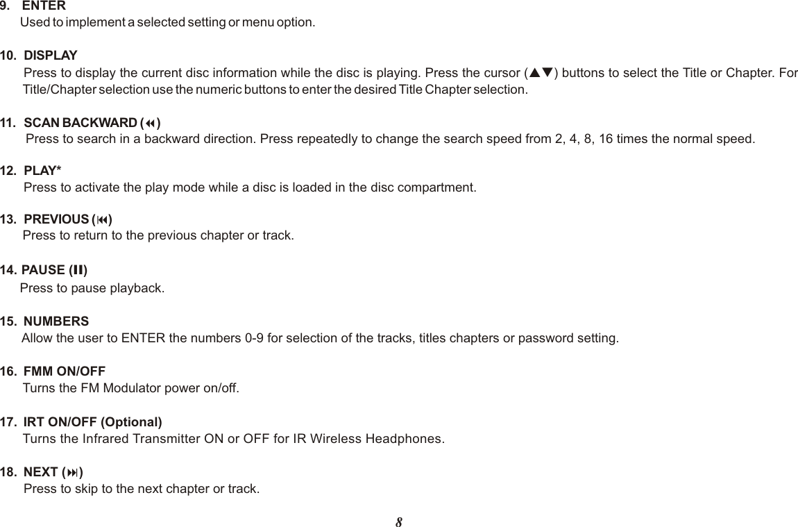 89.  ENTERUsed to implement a selected setting or menu option.10. DISPLAYPress to display the current disc information while the disc is playing. Press the cursor (pq) buttons to select the Title or Chapter. For Title/Chapter selection use the numeric buttons to enter the desired Title Chapter selection.11. SCAN BACKWARD (7)Press to search in a backward direction. Press repeatedly to change the search speed from 2, 4, 8, 16 times the normal speed.12. PLAY* Press to activate the play mode while a disc is loaded in the disc compartment.13. PREVIOUS (9)Press to return to the previous chapter or track.14. PAUSE (II)Press to pause playback.15.  NUMBERSAllow the user to ENTER the numbers 0-9 for selection of the tracks, titles chapters or password setting.16.  FMM ON/OFF Turns the FM Modulator power on/off.17.  IRT ON/OFF (Optional)Turns the Infrared Transmitter ON or OFF for IR Wireless Headphones. 18.  NEXT (:)Press to skip to the next chapter or track.