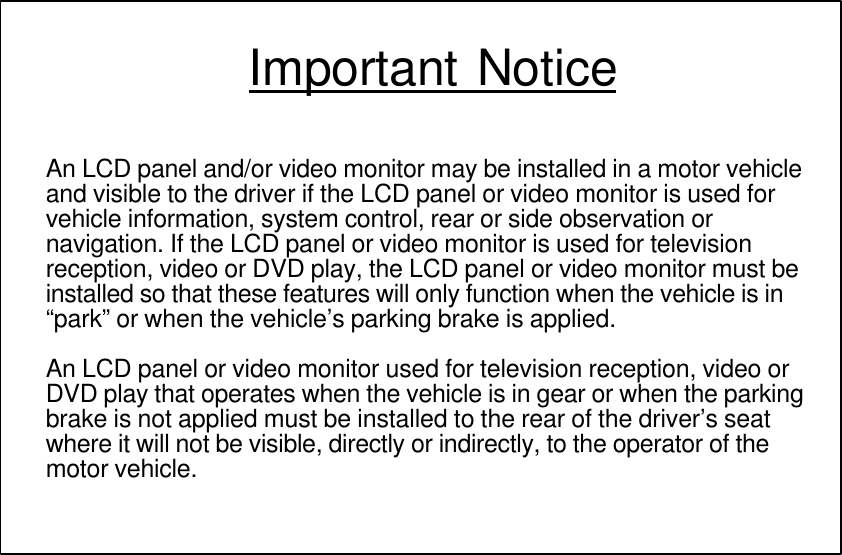 Important NoticeAn LCD panel and/or video monitor may be installed in a motor vehicleand visible to the driver if the LCD panel or video monitor is used forvehicle information, system control, rear or side observation ornavigation. If the LCD panel or video monitor is used for televisionreception, video or DVD play, the LCD panel or video monitor must beinstalled so that these features will only function when the vehicle is in“park” or when the vehicle’s parking brake is applied.An LCD panel or video monitor used for television reception, video orDVD play that operates when the vehicle is in gear or when the parkingbrake is not applied must be installed to the rear of the driver’s seatwhere it will not be visible, directly or indirectly, to the operator of themotor vehicle.