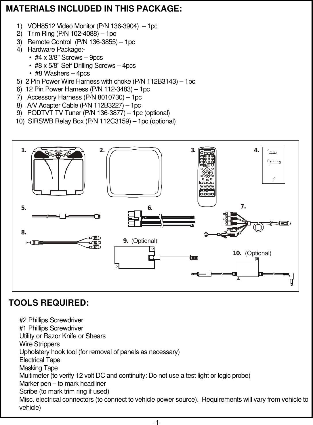 MATERIALS INCLUDED IN THIS PACKAGE:1) VOH8512 Video Monitor (P/N 136-3904)  – 1pc2) Trim Ring (P/N 102-4088) – 1pc3)   Remote Control  (P/N 136-3855) – 1pc4)   Hardware Package:- •  #4 x 3/8&quot; Screws – 9pcs •  #8 x 5/8&quot; Self Drilling Screws – 4pcs •  #8 Washers – 4pcs5)  2 Pin Power Wire Harness with choke (P/N 112B3143) – 1pc6)  12 Pin Power Harness (P/N 112-3483) – 1pc7)   Accessory Harness (P/N 8010730) – 1pc8)   A/V Adapter Cable (P/N 112B3227) – 1pc9)   PODTVT TV Tuner (P/N 136-3877) – 1pc (optional)      10)  SIRSWB Relay Box (P/N 112C3159) – 1pc (optional)-1-TOOLS REQUIRED:#2 Phillips Screwdriver#1 Phillips ScrewdriverUtility or Razor Knife or ShearsWire StrippersUpholstery hook tool (for removal of panels as necessary)Electrical TapeMasking TapeMultimeter (to verify 12 volt DC and continuity: Do not use a test light or logic probe)Marker pen – to mark headlinerScribe (to mark trim ring if used)Misc. electrical connectors (to connect to vehicle power source).  Requirements will vary from vehicle tovehicle)(Optional)(Optional)1. 2.3.4.5. 6.7.8. 9.10.