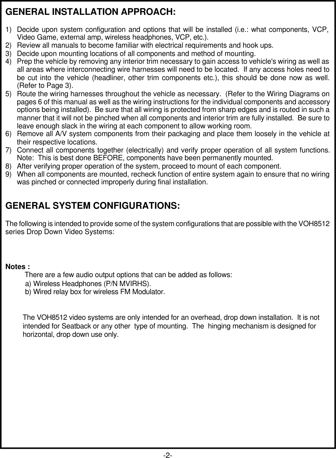 GENERAL INSTALLATION APPROACH:1) Decide upon system configuration and options that will be installed (i.e.: what components, VCP,Video Game, external amp, wireless headphones, VCP, etc.).2) Review all manuals to become familiar with electrical requirements and hook ups.3) Decide upon mounting locations of all components and method of mounting.4) Prep the vehicle by removing any interior trim necessary to gain access to vehicle&apos;s wiring as well asall areas where interconnecting wire harnesses will need to be located.  If any access holes need tobe cut into the vehicle (headliner, other trim components etc.), this should be done now as well.(Refer to Page 3).5) Route the wiring harnesses throughout the vehicle as necessary.  (Refer to the Wiring Diagrams onpages 6 of this manual as well as the wiring instructions for the individual components and accessoryoptions being installed).  Be sure that all wiring is protected from sharp edges and is routed in such amanner that it will not be pinched when all components and interior trim are fully installed.  Be sure toleave enough slack in the wiring at each component to allow working room.6) Remove all A/V system components from their packaging and place them loosely in the vehicle attheir respective locations.7) Connect all components together (electrically) and verify proper operation of all system functions.Note:  This is best done BEFORE, components have been permanently mounted.8) After verifying proper operation of the system, proceed to mount of each component.9) When all components are mounted, recheck function of entire system again to ensure that no wiringwas pinched or connected improperly during final installation.GENERAL SYSTEM CONFIGURATIONS:The following is intended to provide some of the system configurations that are possible with the VOH8512series Drop Down Video Systems:-2-Notes :          There are a few audio output options that can be added as follows:a) Wireless Headphones (P/N MVIRHS).b) Wired relay box for wireless FM Modulator.         The VOH8512 video systems are only intended for an overhead, drop down installation.  It is not         intended for Seatback or any other  type of mounting.  The  hinging mechanism is designed for         horizontal, drop down use only.