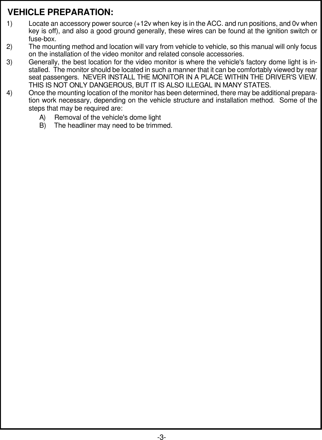 VEHICLE PREPARATION:1) Locate an accessory power source (+12v when key is in the ACC. and run positions, and 0v whenkey is off), and also a good ground generally, these wires can be found at the ignition switch orfuse-box.2) The mounting method and location will vary from vehicle to vehicle, so this manual will only focuson the installation of the video monitor and related console accessories.3) Generally, the best location for the video monitor is where the vehicle&apos;s factory dome light is in-stalled.  The monitor should be located in such a manner that it can be comfortably viewed by rearseat passengers.  NEVER INSTALL THE MONITOR IN A PLACE WITHIN THE DRIVER&apos;S VIEW.THIS IS NOT ONLY DANGEROUS, BUT IT IS ALSO ILLEGAL IN MANY STATES.4) Once the mounting location of the monitor has been determined, there may be additional prepara-tion work necessary, depending on the vehicle structure and installation method.  Some of thesteps that may be required are:A)     Removal of the vehicle&apos;s dome lightB)    The headliner may need to be trimmed.-3-