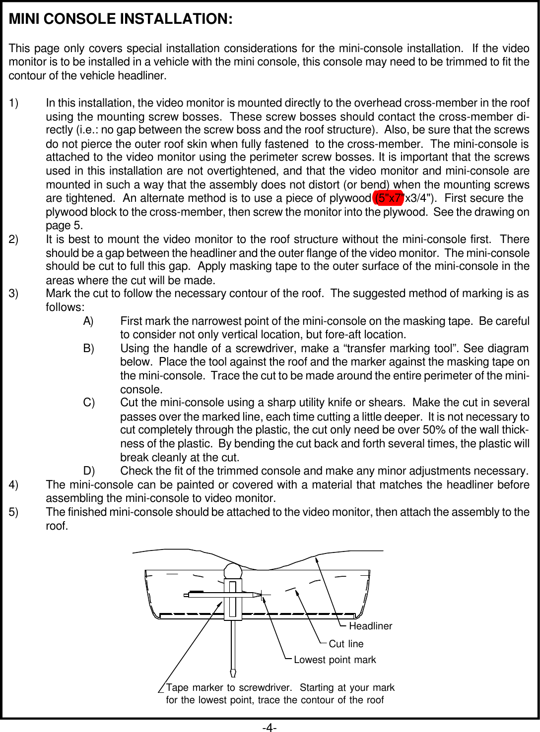 MINI CONSOLE INSTALLATION:This page only covers special installation considerations for the mini-console installation.  If the videomonitor is to be installed in a vehicle with the mini console, this console may need to be trimmed to fit thecontour of the vehicle headliner.1) In this installation, the video monitor is mounted directly to the overhead cross-member in the roofusing the mounting screw bosses.  These screw bosses should contact the cross-member di-rectly (i.e.: no gap between the screw boss and the roof structure).  Also, be sure that the screwsdo not pierce the outer roof skin when fully fastened  to the cross-member.  The mini-console isattached to the video monitor using the perimeter screw bosses. It is important that the screwsused in this installation are not overtightened, and that the video monitor and mini-console aremounted in such a way that the assembly does not distort (or bend) when the mounting screwsare tightened.  An alternate method is to use a piece of plywood (5&quot;x7&quot;x3/4&quot;).  First secure theplywood block to the cross-member, then screw the monitor into the plywood.  See the drawing onpage 5.2) It is best to mount the video monitor to the roof structure without the mini-console first.  Thereshould be a gap between the headliner and the outer flange of the video monitor.  The mini-consoleshould be cut to full this gap.  Apply masking tape to the outer surface of the mini-console in theareas where the cut will be made.3) Mark the cut to follow the necessary contour of the roof.  The suggested method of marking is asfollows:A) First mark the narrowest point of the mini-console on the masking tape.  Be carefulto consider not only vertical location, but fore-aft location.B) Using the handle of a screwdriver, make a “transfer marking tool”. See diagrambelow.  Place the tool against the roof and the marker against the masking tape onthe mini-console.  Trace the cut to be made around the entire perimeter of the mini-console.C) Cut the mini-console using a sharp utility knife or shears.  Make the cut in severalpasses over the marked line, each time cutting a little deeper.  It is not necessary tocut completely through the plastic, the cut only need be over 50% of the wall thick-ness of the plastic.  By bending the cut back and forth several times, the plastic willbreak cleanly at the cut.D) Check the fit of the trimmed console and make any minor adjustments necessary.4) The mini-console can be painted or covered with a material that matches the headliner beforeassembling the mini-console to video monitor.5) The finished mini-console should be attached to the video monitor, then attach the assembly to theroof.Tape marker to screwdriver starting atyour mark for the lowest point, thentrace the contour of the roofCut LineHeadlinerLowest Point MarkRefer to Fig 7 for detail on attaching console to video pod and video pod to vehicle structure.Figure 6Tape marker to screwdriver.  Starting at your markfor the lowest point, trace the contour of the roofLowest point markCut lineHeadliner-4-