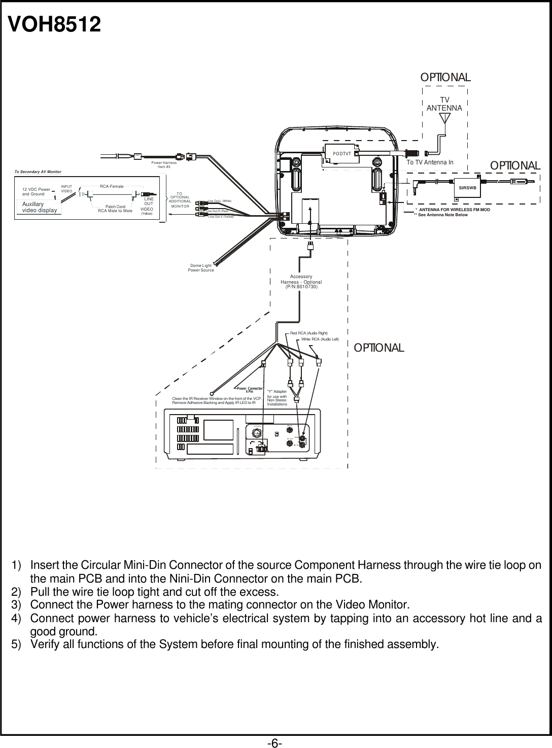 -6-VOH85121) Insert the Circular Mini-Din Connector of the source Component Harness through the wire tie loop onthe main PCB and into the Nini-Din Connector on the main PCB.2) Pull the wire tie loop tight and cut off the excess.3) Connect the Power harness to the mating connector on the Video Monitor.4) Connect power harness to vehicle’s electrical system by tapping into an accessory hot line and agood ground.5) Verify all functions of the System before final mounting of the finished assembly.Red RCA (Audio Right)Clean the IR Receiver Window on the front of the VCP.  Remove Adhesive Backing and Apply IR LED to IR White RCA (Audio Left)&quot;Y&quot; Adapter for use with Non-Stereo InstallationsPower Connector4 PinAccessoryHarness - Optional(P/N:8010730)ANT. INRF OUT VIDEO125V 2A+-TV ANTENNATo TV Antenna InPODTVT*  ANTENNA FOR WIRELESS FM MOD** See Antenna Note BelowSIRSWBOPTIONALOPTIONALOPTIONALDome LightPower SourceCHOKEAuxillaryvideo display12 VDC Power and GroundINPUT VIDEO(Yellow)Line Out-R (Red)LINEOUTVIDEOPatch CordRCA-Female          RCA Male to MaleLine Out-L (White)Line Out-V (Yellow)TOOPTIONALADDITIONALMONITORTo Secondary AV MonitorPower HarnessItem #3