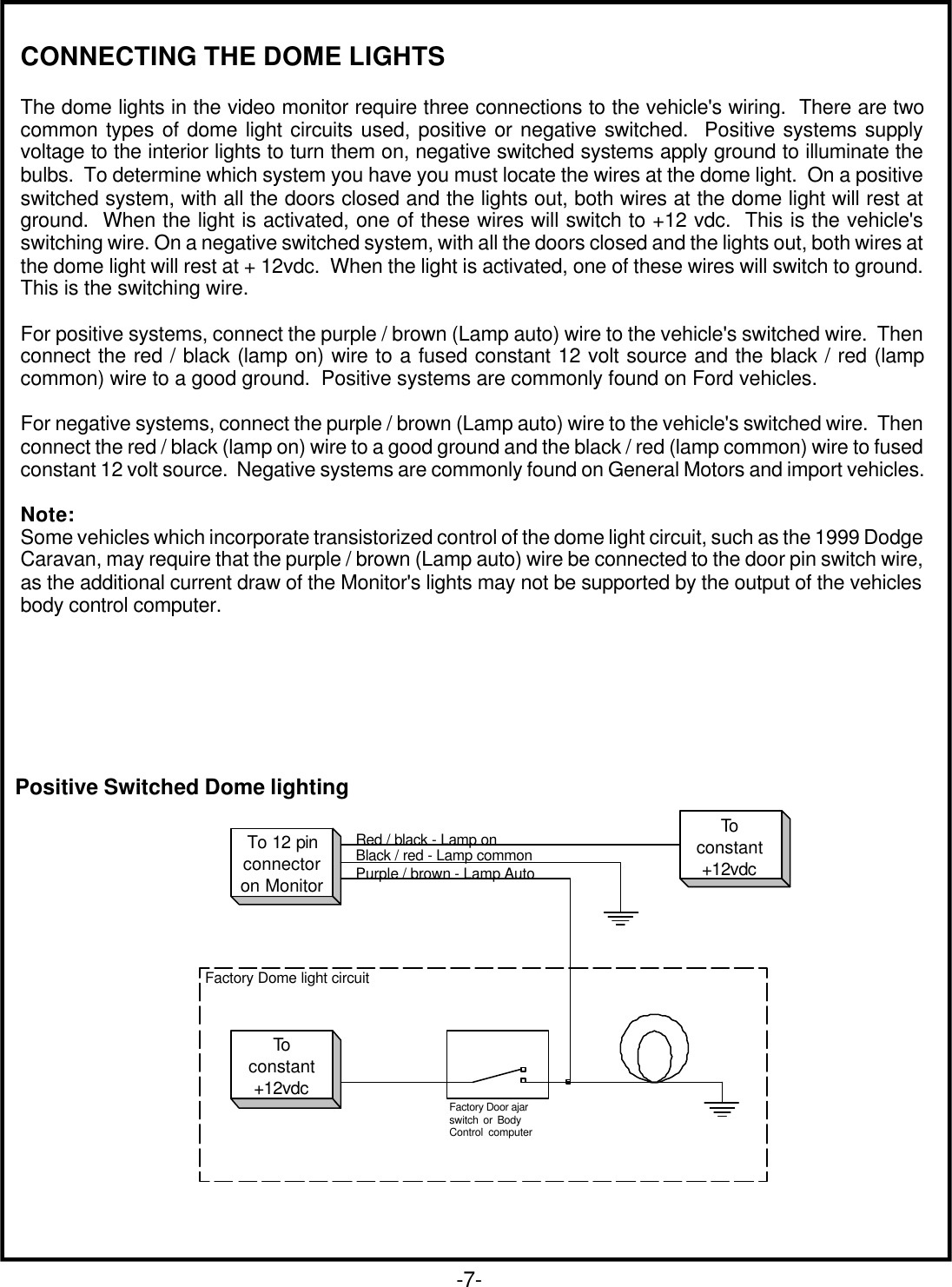 Positive Switched Dome lighting-7-CONNECTING THE DOME LIGHTSThe dome lights in the video monitor require three connections to the vehicle&apos;s wiring.  There are twocommon types of dome light circuits used, positive or negative switched.  Positive systems supplyvoltage to the interior lights to turn them on, negative switched systems apply ground to illuminate thebulbs.  To determine which system you have you must locate the wires at the dome light.  On a positiveswitched system, with all the doors closed and the lights out, both wires at the dome light will rest atground.  When the light is activated, one of these wires will switch to +12 vdc.  This is the vehicle&apos;sswitching wire. On a negative switched system, with all the doors closed and the lights out, both wires atthe dome light will rest at + 12vdc.  When the light is activated, one of these wires will switch to ground.This is the switching wire.For positive systems, connect the purple / brown (Lamp auto) wire to the vehicle&apos;s switched wire.  Thenconnect the red / black (lamp on) wire to a fused constant 12 volt source and the black / red (lampcommon) wire to a good ground.  Positive systems are commonly found on Ford vehicles.For negative systems, connect the purple / brown (Lamp auto) wire to the vehicle&apos;s switched wire.  Thenconnect the red / black (lamp on) wire to a good ground and the black / red (lamp common) wire to fusedconstant 12 volt source.  Negative systems are commonly found on General Motors and import vehicles.Note:Some vehicles which incorporate transistorized control of the dome light circuit, such as the 1999 DodgeCaravan, may require that the purple / brown (Lamp auto) wire be connected to the door pin switch wire,as the additional current draw of the Monitor&apos;s lights may not be supported by the output of the vehiclesbody control computer.Red / black - Lamp onBlack / red - Lamp commonPurple / brown - Lamp AutoTo 12 pinconnectoron MonitorToconstant+12vdcToconstant+12vdcFactory Door ajarswitch or BodyControl computerFactory Dome light circuit