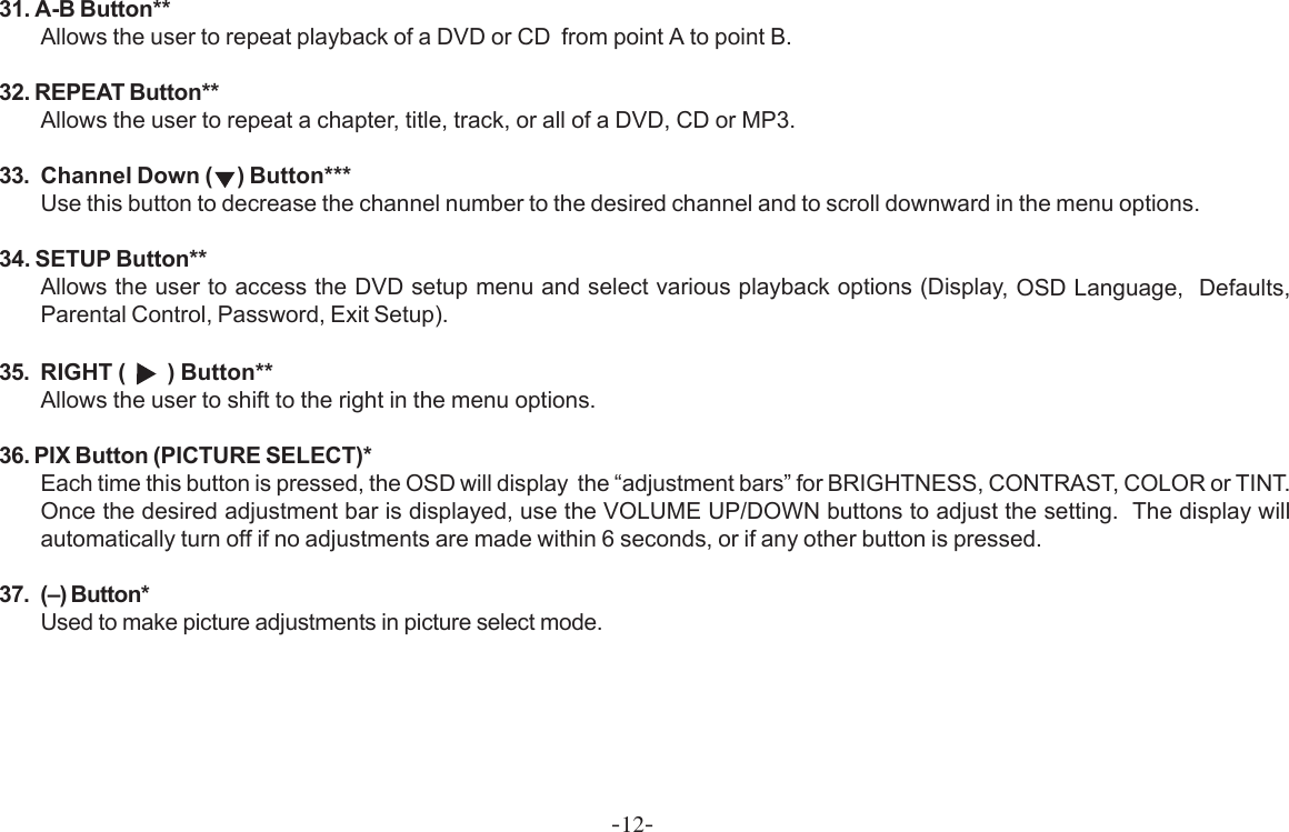 -12-31. A-B Button**Allows the user to repeat playback of a DVD or CD  from point A to point B.32. REPEAT Button**Allows the user to repeat a chapter, title, track, or all of a DVD, CD or MP3.33. Channel Down ( ) Button***Use this button to decrease the channel number to the desired channel and to scroll downward in the menu options.34. SETUP Button**Allows the user to access the DVD setup menu and select various playback options (Display, OSD Language,  Defaults,Parental Control, Password, Exit Setup).35. RIGHT (     ) Button**Allows the user to shift to the right in the menu options.36. PIX Button (PICTURE SELECT)*Each time this button is pressed, the OSD will display  the “adjustment bars” for BRIGHTNESS, CONTRAST, COLOR or TINT.Once the desired adjustment bar is displayed, use the VOLUME UP/DOWN buttons to adjust the setting.  The display willautomatically turn off if no adjustments are made within 6 seconds, or if any other button is pressed.37. (–) Button*Used to make picture adjustments in picture select mode.