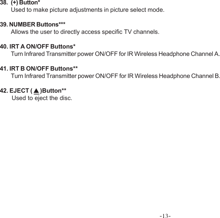 -13-38. (+) Button*Used to make picture adjustments in picture select mode.39. NUMBER Buttons***Allows the user to directly access specific TV channels.40. IRT A ON/OFF Buttons*Turn Infrared Transmitter power ON/OFF for IR Wireless Headphone Channel A.41. IRT B ON/OFF Buttons**Turn Infrared Transmitter power ON/OFF for IR Wireless Headphone Channel B.42. EJECT (   )Button**             Used to eject the disc.