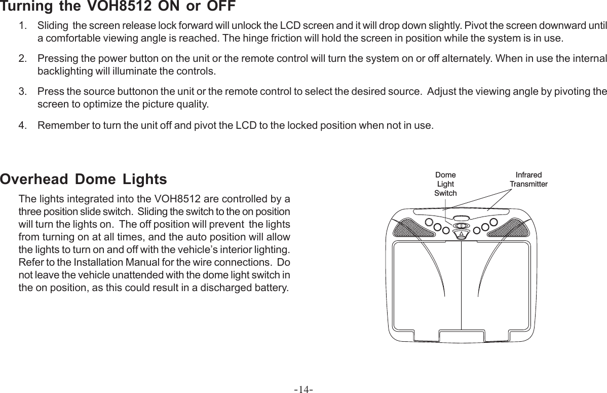 -14-DomeLightSwitchInfraredTransmitterTurning the VOH8512 ON or OFF1. Sliding  the screen release lock forward will unlock the LCD screen and it will drop down slightly. Pivot the screen downward untila comfortable viewing angle is reached. The hinge friction will hold the screen in position while the system is in use.2. Pressing the power button on the unit or the remote control will turn the system on or off alternately. When in use the internalbacklighting will illuminate the controls.3. Press the source buttonon the unit or the remote control to select the desired source.  Adjust the viewing angle by pivoting thescreen to optimize the picture quality.4. Remember to turn the unit off and pivot the LCD to the locked position when not in use.Overhead Dome LightsThe lights integrated into the VOH8512 are controlled by athree position slide switch.  Sliding the switch to the on positionwill turn the lights on.  The off position will prevent  the lightsfrom turning on at all times, and the auto position will allowthe lights to turn on and off with the vehicle’s interior lighting.Refer to the Installation Manual for the wire connections.  Donot leave the vehicle unattended with the dome light switch inthe on position, as this could result in a discharged battery.