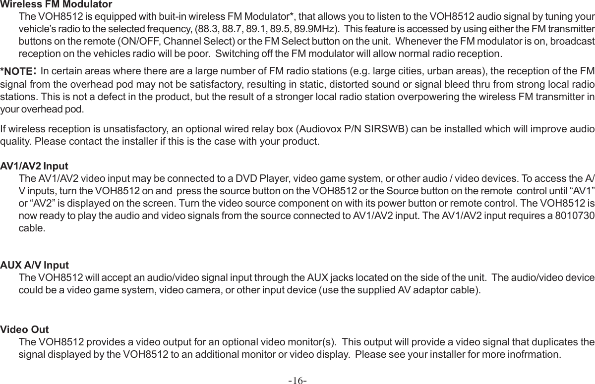 -16-Wireless FM ModulatorThe VOH8512 is equipped with buit-in wireless FM Modulator*, that allows you to listen to the VOH8512 audio signal by tuning yourvehicle’s radio to the selected frequency, (88.3, 88.7, 89.1, 89.5, 89.9MHz).  This feature is accessed by using either the FM transmitterbuttons on the remote (ON/OFF, Channel Select) or the FM Select button on the unit.  Whenever the FM modulator is on, broadcastreception on the vehicles radio will be poor.  Switching off the FM modulator will allow normal radio reception.*NOTE: In certain areas where there are a large number of FM radio stations (e.g. large cities, urban areas), the reception of the FMsignal from the overhead pod may not be satisfactory, resulting in static, distorted sound or signal bleed thru from strong local radiostations. This is not a defect in the product, but the result of a stronger local radio station overpowering the wireless FM transmitter inyour overhead pod.If wireless reception is unsatisfactory, an optional wired relay box (Audiovox P/N SIRSWB) can be installed which will improve audioquality. Please contact the installer if this is the case with your product.AV1/AV2 InputThe AV1/AV2 video input may be connected to a DVD Player, video game system, or other audio / video devices. To access the A/V inputs, turn the VOH8512 on and  press the source button on the VOH8512 or the Source button on the remote  control until “AV1”or “AV2” is displayed on the screen. Turn the video source component on with its power button or remote control. The VOH8512 isnow ready to play the audio and video signals from the source connected to AV1/AV2 input. The AV1/AV2 input requires a 8010730cable.AUX A/V InputThe VOH8512 will accept an audio/video signal input through the AUX jacks located on the side of the unit.  The audio/video devicecould be a video game system, video camera, or other input device (use the supplied AV adaptor cable).Video OutThe VOH8512 provides a video output for an optional video monitor(s).  This output will provide a video signal that duplicates thesignal displayed by the VOH8512 to an additional monitor or video display.  Please see your installer for more inofrmation.