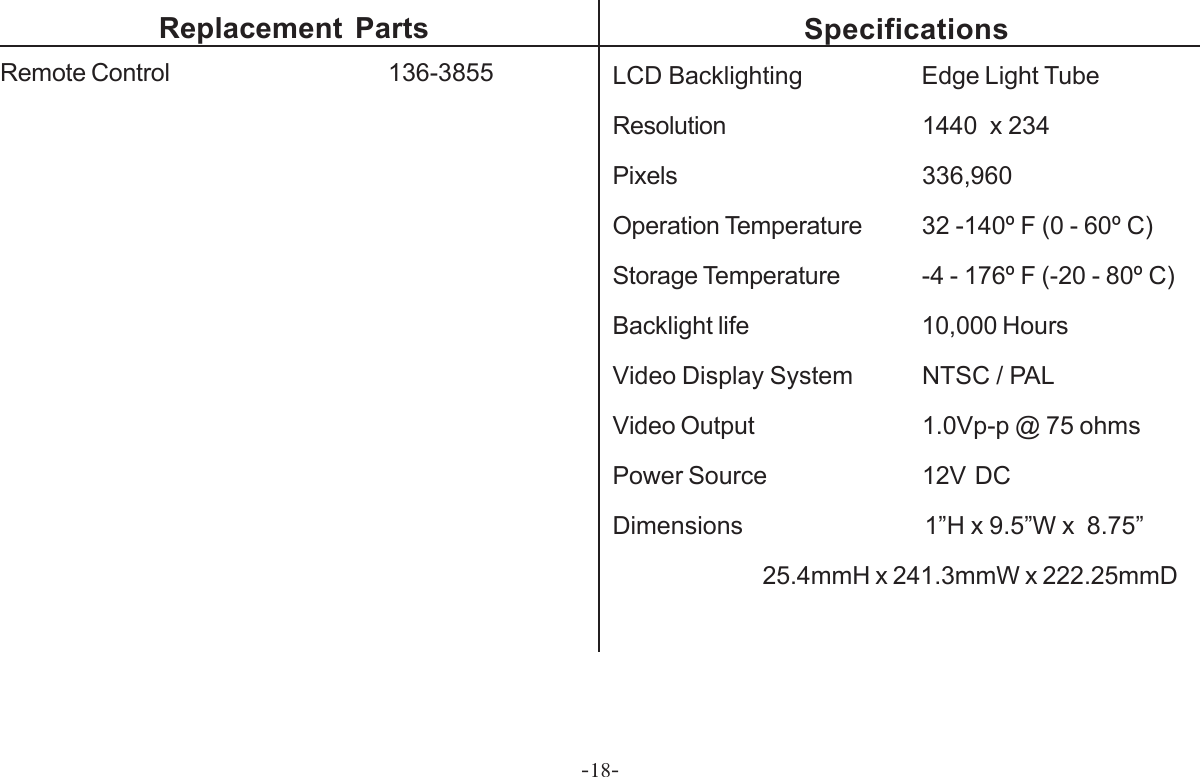 -18-SpecificationsLCD Backlighting Edge Light TubeResolution 1440  x 234Pixels 336,960Operation Temperature 32 -140º F (0 - 60º C)Storage Temperature -4 - 176º F (-20 - 80º C)Backlight life 10,000 HoursVideo Display System NTSC / PALVideo Output 1.0Vp-p @ 75 ohmsPower Source 12V  DCDimensions                              1”H x 9.5”W x  8.75”25.4mmH x 241.3mmW x 222.25mmDReplacement PartsRemote Control         136-3855