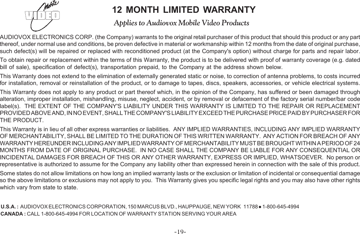 -19-AUDIOVOX ELECTRONICS CORP. (the Company) warrants to the original retail purchaser of this product that should this product or any partthereof, under normal use and conditions, be proven defective in material or workmanship within 12 months from the date of original purchase,such defect(s) will be repaired or replaced with reconditioned product (at the Company&apos;s option) without charge for parts and repair labor.To obtain repair or replacement within the terms of this Warranty, the product is to be delivered with proof of warranty coverage (e.g. datedbill of sale), specification of defect(s), transportation prepaid, to the Company at the address shown below.This Warranty does not extend to the elimination of externally generated static or noise, to correction of antenna problems, to costs incurredfor installation, removal or reinstallation of the product, or to damage to tapes, discs, speakers, accessories, or vehicle electrical systems.This Warranty does not apply to any product or part thereof which, in the opinion of the Company, has suffered or been damaged throughalteration, improper installation, mishandling, misuse, neglect, accident, or by removal or defacement of the factory serial number/bar codelabel(s).  THE EXTENT OF THE COMPANY&apos;S LIABILITY UNDER THIS WARRANTY IS LIMITED TO THE REPAIR OR REPLACEMENTPROVIDED ABOVE AND, IN NO EVENT, SHALL THE COMPANY&apos;S LIABILITY EXCEED THE PURCHASE PRICE PAID BY PURCHASER FORTHE PRODUCT.This Warranty is in lieu of all other express warranties or liabilities.  ANY IMPLIED WARRANTIES, INCLUDING ANY IMPLIED WARRANTYOF MERCHANTABILITY, SHALL BE LIMITED TO THE DURATION OF THIS WRITTEN WARRANTY.  ANY ACTION FOR BREACH OF ANYWARRANTY HEREUNDER INCLUDING ANY IMPLIED WARRANTY OF MERCHANTABILITY MUST BE BROUGHT WITHIN A PERIOD OF 24MONTHS FROM DATE OF ORIGINAL PURCHASE.  IN NO CASE SHALL THE COMPANY BE LIABLE FOR ANY CONSEQUENTIAL ORINCIDENTAL DAMAGES FOR BREACH OF THIS OR ANY OTHER WARRANTY, EXPRESS OR IMPLIED, WHATSOEVER.  No person orrepresentative is authorized to assume for the Company any liability other than expressed herein in connection with the sale of this product.Some states do not allow limitations on how long an implied warranty lasts or the exclusion or limitation of incidental or consequential damageso the above limitations or exclusions may not apply to you.  This Warranty gives you specific legal rights and you may also have other rightswhich vary from state to state.U.S.A. :  AUDIOVOX ELECTRONICS CORPORATION, 150 MARCUS BLVD., HAUPPAUGE, NEW YORK   11788 z 1-800-645-4994CANADA : CALL 1-800-645-4994 FOR LOCATION OF WARRANTY STATION SERVING YOUR AREA12 MONTH LIMITED WARRANTYApplies to Audiovox Mobile Video Products