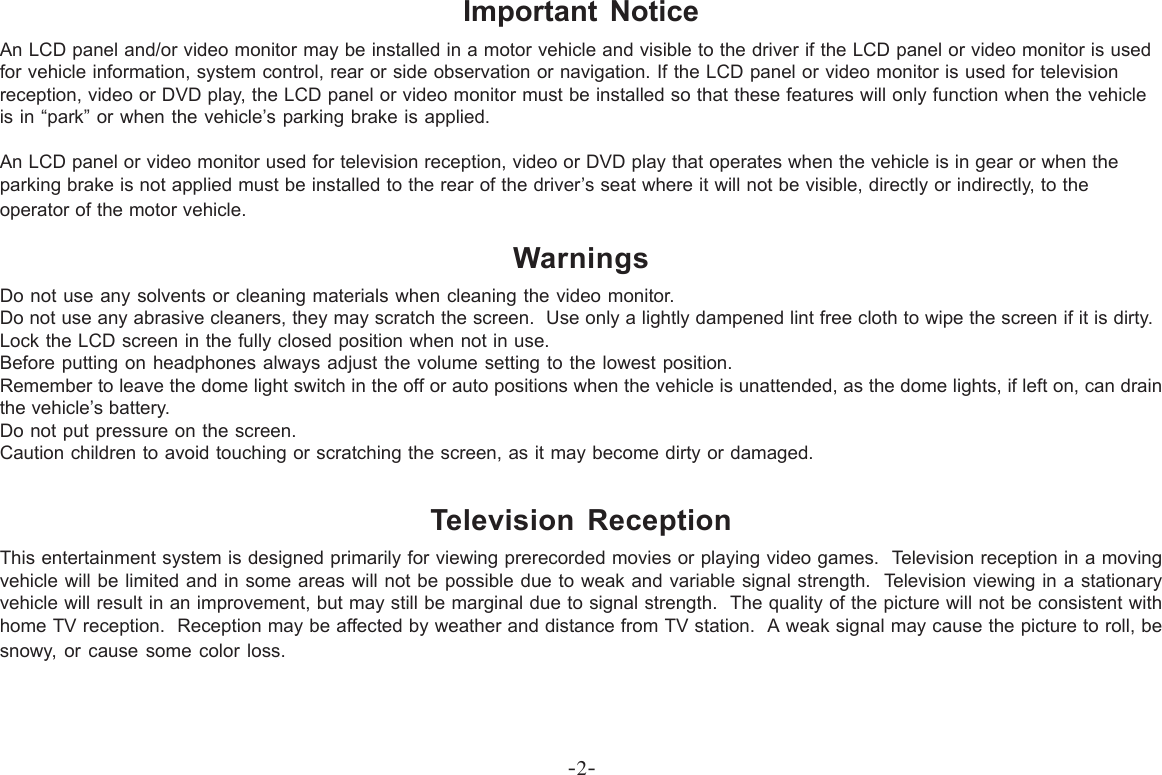 -2-Important NoticeAn LCD panel and/or video monitor may be installed in a motor vehicle and visible to the driver if the LCD panel or video monitor is usedfor vehicle information, system control, rear or side observation or navigation. If the LCD panel or video monitor is used for televisionreception, video or DVD play, the LCD panel or video monitor must be installed so that these features will only function when the vehicleis in “park” or when the vehicle’s parking brake is applied.An LCD panel or video monitor used for television reception, video or DVD play that operates when the vehicle is in gear or when theparking brake is not applied must be installed to the rear of the driver’s seat where it will not be visible, directly or indirectly, to theoperator of the motor vehicle.WarningsDo not use any solvents or cleaning materials when cleaning the video monitor.Do not use any abrasive cleaners, they may scratch the screen.  Use only a lightly dampened lint free cloth to wipe the screen if it is dirty.Lock the LCD screen in the fully closed position when not in use.Before putting on headphones always adjust the volume setting to the lowest position.Remember to leave the dome light switch in the off or auto positions when the vehicle is unattended, as the dome lights, if left on, can drainthe vehicle’s battery.Do not put pressure on the screen.Caution children to avoid touching or scratching the screen, as it may become dirty or damaged.Television ReceptionThis entertainment system is designed primarily for viewing prerecorded movies or playing video games.  Television reception in a movingvehicle will be limited and in some areas will not be possible due to weak and variable signal strength.  Television viewing in a stationaryvehicle will result in an improvement, but may still be marginal due to signal strength.  The quality of the picture will not be consistent withhome TV reception.  Reception may be affected by weather and distance from TV station.  A weak signal may cause the picture to roll, besnowy, or cause some color loss.