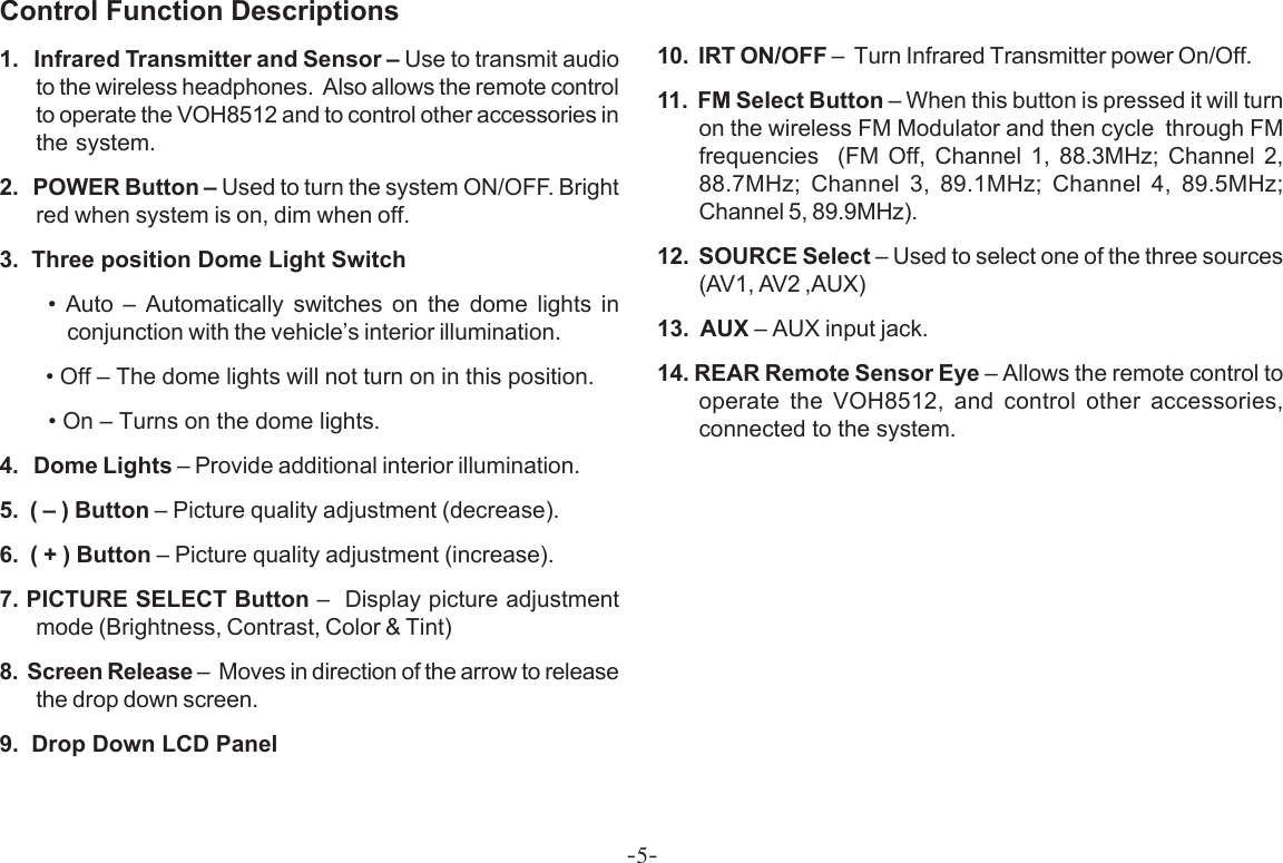 -5-Control Function Descriptions1.   Infrared Transmitter and Sensor – Use to transmit audioto the wireless headphones.  Also allows the remote controlto operate the VOH8512 and to control other accessories inthe system.2.   POWER Button – Used to turn the system ON/OFF. Brightred when system is on, dim when off.3.  Three position Dome Light Switch     • Auto – Automatically switches on the dome lights inconjunction with the vehicle’s interior illumination.        • Off – The dome lights will not turn on in this position.        • On – Turns on the dome lights.4.   Dome Lights – Provide additional interior illumination.5.  ( – ) Button – Picture quality adjustment (decrease).6.  ( + ) Button – Picture quality adjustment (increase).7. PICTURE SELECT Button –  Display picture adjustmentmode (Brightness, Contrast, Color &amp; Tint)8.  Screen Release –  Moves in direction of the arrow to releasethe drop down screen.9.  Drop Down LCD Panel10.  IRT ON/OFF –  Turn Infrared Transmitter power On/Off.11.  FM Select Button – When this button is pressed it will turnon the wireless FM Modulator and then cycle  through FMfrequencies  (FM Off, Channel 1, 88.3MHz; Channel 2,88.7MHz; Channel 3, 89.1MHz; Channel 4, 89.5MHz;Channel 5, 89.9MHz).12.  SOURCE Select – Used to select one of the three sources(AV1, AV2 ,AUX)13.  AUX – AUX input jack.14. REAR Remote Sensor Eye – Allows the remote control tooperate the VOH8512, and control other accessories,connected to the system.
