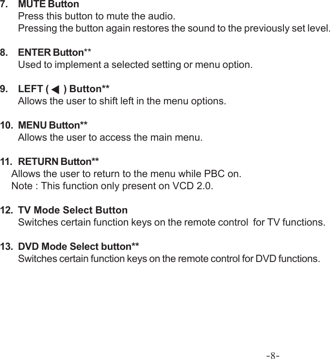 -8-7. MUTE ButtonPress this button to mute the audio.Pressing the button again restores the sound to the previously set level.8. ENTER Button**Used to implement a selected setting or menu option.9. LEFT (    ) Button**Allows the user to shift left in the menu options.10. MENU Button**Allows the user to access the main menu.11. RETURN Button**           Allows the user to return to the menu while PBC on.           Note : This function only present on VCD 2.0.12. TV Mode Select ButtonSwitches certain function keys on the remote control  for TV functions.13. DVD Mode Select button**Switches certain function keys on the remote control for DVD functions.