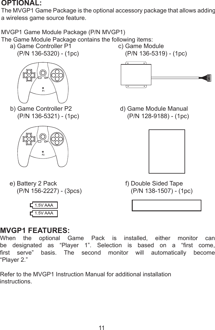 11OPTIONAL: The MVGP1 Game Package is the optional accessory package that allows adding a wireless game source feature.MVGP1 Game Module Package (P/N MVGP1)The Game Module Package contains the following items:P1a)  Game Controller P1(P/N 136-5320) - (1pc)b)  Game Controller P2(P/N 136-5321) - (1pc)P2c)  Game Module(P/N 136-5319) - (1pc)d)  Game Module Manual(P/N 128-9188) - (1pc)MVGP1 FEATURES: When  the  optional  Game  Pack  is  installed,  either  monitor  can be  designated  as  “Player  1”.  Selection  is  based  on  a  “rst  come, rst  serve”  basis.  The  second  monitor  will  automatically  become  “Player 2.”Refer to the MVGP1 Instruction Manual for additional installation instructions.e)  Battery 2 Pack(P/N 156-2227) - (3pcs)f)  Double Sided Tape(P/N 138-1507) - (1pc)