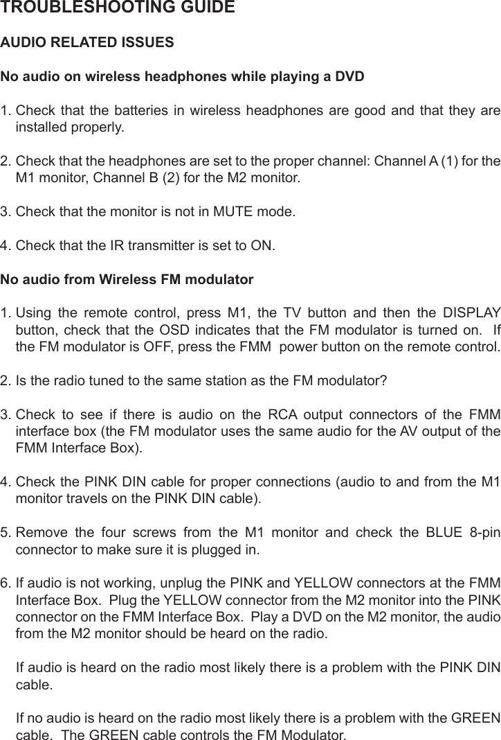 TROUBLESHOOTING GUIDEAUDIO RELATED ISSUESNo audio on wireless headphones while playing a DVD1.  Check that the batteries in wireless headphones are good and that they areinstalled properly.2.  Check that the headphones are set to the proper channel: Channel A (1) for theM1 monitor, Channel B (2) for the M2 monitor.3. Check that the monitor is not in MUTE mode.4. Check that the IR transmitter is set to ON.No audio from Wireless FM modulator1.  Using the remote control, press M1, the TV button and then the DISPLAYbutton, check  that the OSD indicates  that the FM modulator  is turned on.   Ifthe FM modulator is OFF, press the FMM  power button on the remote control.2. Is the radio tuned to the same station as the FM modulator?3.  Check  to  see  if  there  is  audio  on  the  RCA  output  connectors  of  the  FMMinterface box (the FM modulator uses the same audio for the AV output of theFMM Interface Box).4.  Check the PINK DIN cable for proper connections (audio to and from the M1monitor travels on the PINK DIN cable).5.  Remove  the  four  screws  from  the  M1  monitor  and  check  the  BLUE  8-pinconnector to make sure it is plugged in.6.  If audio is not working, unplug the PINK and YELLOW connectors at the FMMInterface Box.  Plug the YELLOW connector from the M2 monitor into the PINKconnector on the FMM Interface Box.  Play a DVD on the M2 monitor, the audiofrom the M2 monitor should be heard on the radio.If audio is heard on the radio most likely there is a problem with the PINK DINcable.If no audio is heard on the radio most likely there is a problem with the GREENcable.  The GREEN cable controls the FM Modulator.