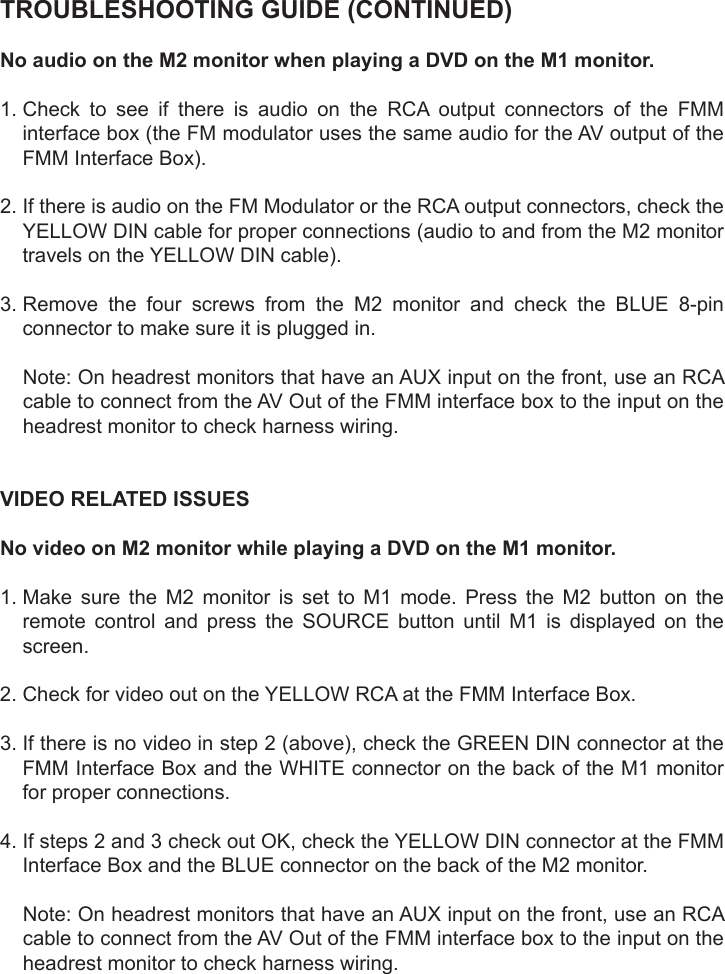 TROUBLESHOOTING GUIDE (CONTINUED)No audio on the M2 monitor when playing a DVD on the M1 monitor.1.  Check  to  see  if  there  is  audio  on  the  RCA  output  connectors  of  the  FMMinterface box (the FM modulator uses the same audio for the AV output of theFMM Interface Box).2.  If there is audio on the FM Modulator or the RCA output connectors, check theYELLOW DIN cable for proper connections (audio to and from the M2 monitortravels on the YELLOW DIN cable).3.  Remove  the  four  screws  from  the  M2  monitor  and  check  the  BLUE  8-pinconnector to make sure it is plugged in.Note: On headrest monitors that have an AUX input on the front, use an RCAcable to connect from the AV Out of the FMM interface box to the input on theheadrest monitor to check harness wiring.VIDEO RELATED ISSUESNo video on M2 monitor while playing a DVD on the M1 monitor.1.  Make  sure  the  M2  monitor  is  set  to  M1  mode.  Press  the  M2  button  on  theremote control and press the SOURCE button until M1 is displayed on thescreen.2. Check for video out on the YELLOW RCA at the FMM Interface Box.3.  If there is no video in step 2 (above), check the GREEN DIN connector at theFMM Interface Box and the WHITE connector on the back of the M1 monitorfor proper connections.4.  If steps 2 and 3 check out OK, check the YELLOW DIN connector at the FMMInterface Box and the BLUE connector on the back of the M2 monitor.Note: On headrest monitors that have an AUX input on the front, use an RCAcable to connect from the AV Out of the FMM interface box to the input on theheadrest monitor to check harness wiring.