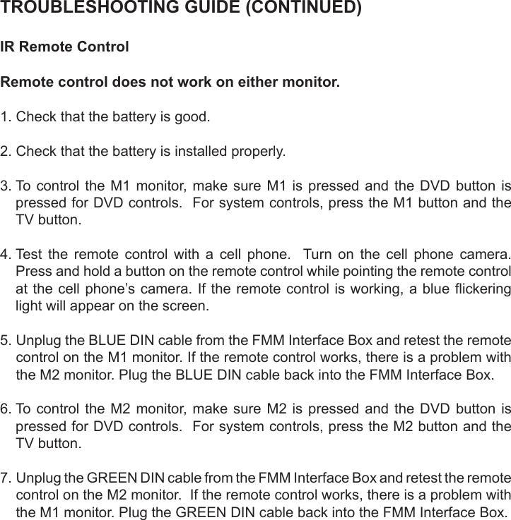 TROUBLESHOOTING GUIDE (CONTINUED)IR Remote ControlRemote control does not work on either monitor.1. Check that the battery is good.2. Check that the battery is installed properly.3.  To control  the  M1 monitor, make  sure  M1  is pressed and  the  DVD  button ispressed for DVD controls.  For system controls, press the M1 button and theTV button.4.  Test the remote control with a cell phone.  Turn on the cell phone camera.Press and hold a button on the remote control while pointing the remote controlat the cell phone’s camera. If the remote control is working, a blue ickeringlight will appear on the screen.5.  Unplug the BLUE DIN cable from the FMM Interface Box and retest the remotecontrol on the M1 monitor. If the remote control works, there is a problem withthe M2 monitor. Plug the BLUE DIN cable back into the FMM Interface Box.6.  To control  the  M2 monitor, make  sure  M2  is pressed and  the  DVD  button ispressed for DVD controls.  For system controls, press the M2 button and theTV button.7.  Unplug the GREEN DIN cable from the FMM Interface Box and retest the remotecontrol on the M2 monitor.  If the remote control works, there is a problem withthe M1 monitor. Plug the GREEN DIN cable back into the FMM Interface Box.
