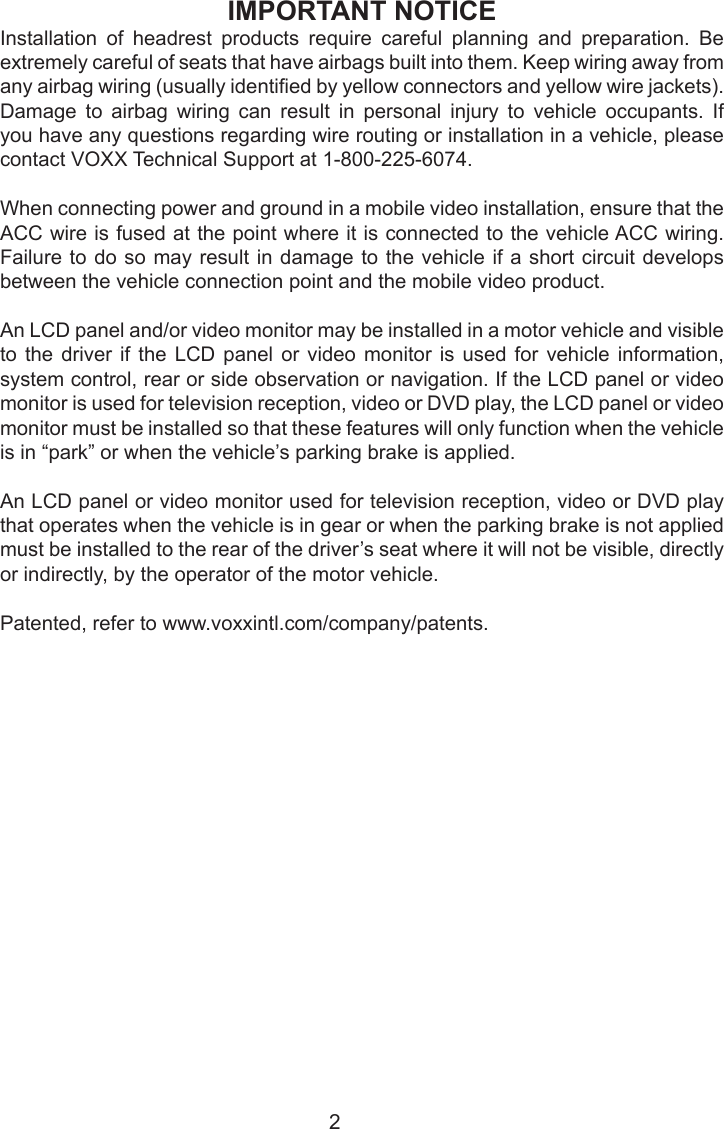 IMPORTANT NOTICEInstallation of headrest products require careful planning and preparation. Be extremely careful of seats that have airbags built into them. Keep wiring away from any airbag wiring (usually identied by yellow connectors and yellow wire jackets). Damage  to  airbag  wiring  can  result  in  personal  injury  to  vehicle  occupants.  If you have any questions regarding wire routing or installation in a vehicle, please contact VOXX Technical Support at 1-800-225-6074.When connecting power and ground in a mobile video installation, ensure that the ACC wire is fused at the point where it is connected to the vehicle ACC wiring. Failure to do so may result in damage to the vehicle if a short circuit develops between the vehicle connection point and the mobile video product.An LCD panel and/or video monitor may be installed in a motor vehicle and visible to the driver if the LCD panel or video monitor is used for vehicle information, system control, rear or side observation or navigation. If the LCD panel or video monitor is used for television reception, video or DVD play, the LCD panel or video monitor must be installed so that these features will only function when the vehicle is in “park” or when the vehicle’s parking brake is applied.An LCD panel or video monitor used for television reception, video or DVD play that operates when the vehicle is in gear or when the parking brake is not applied must be installed to the rear of the driver’s seat where it will not be visible, directly or indirectly, by the operator of the motor vehicle.Patented, refer to www.voxxintl.com/company/patents.2