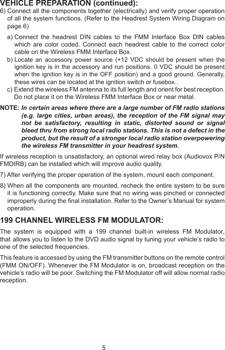 VEHICLE PREPARATION (continued):6)  Connect all the components together (electrically) and verify proper operationof all the system functions. (Refer to the Headrest System Wiring Diagram onpage 6)a)  Connect  the  headrest  DIN  cables  to  the  FMM  Interface  Box  DIN  cableswhich are color coded. Connect each headrest cable to the correct colorcable on the Wireless FMM Interface Box.b)  Locate  an  accessory  power  source  (+12  VDC  should  be  present  when  theignition key is in the accessory and run positions. 0 VDC should be presentwhen the ignition key is in the OFF position) and a good ground. Generally,these wires can be located at the ignition switch or fusebox..c)  Extend the wireless FM antenna to its full length and orient for best reception.Do not place it on the Wireless FMM Interface Box or near metal.NOTE:  In certain areas where there are a large number of FM radio stations (e.g. large cities, urban areas), the reception of the FM signal may not be satisfactory, resulting in static, distorted sound or signal bleed thru from strong local radio stations. This is not a defect in the product, but the result of a stronger local radio station overpowering the wireless FM transmitter in your headrest system.If wireless reception is unsatisfactory, an optional wired relay box (Audiovox P/N FMDIRB) can be installed which will improve audio quality.7) After verifying the proper operation of the system, mount each component.8)  When all the components are mounted, recheck the entire system to be sureit is functioning correctly. Make sure that no wiring was pinched or connectedimproperly during the nal installation. Refer to the Owner’s Manual for systemoperation.199 CHANNEL WIRELESS FM MODULATOR:The  system  is  equipped  with  a  199  channel  built-in  wireless  FM  Modulator, that allows you to listen to the DVD audio signal by tuning your vehicle’s radio to one of the selected frequencies. This feature is accessed by using the FM transmitter buttons on the remote control (FMM ON/OFF). Whenever the FM Modulator is on, broadcast reception on the vehicle’s radio will be poor. Switching the FM Modulator off will allow normal radio reception.5