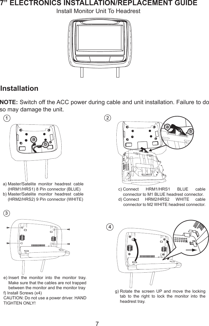 77” ELECTRONICS INSTALLATION/REPLACEMENT GUIDE2a) M1 BLUE headrest connectorb)  Connect HRM2/HRS2 WHITE cable connector to      M2 WHITE headrest connectorConnect HRM1/HRS1 BLUE cable connector toab4Rotate the screen up and move the locking tab to the right to lock the monitor into the headresttray.InstallationInstall Monitor Unit To HeadrestNOTE: Switch off the ACC power during cable and unit installation. Failure to do so may damage the unit.1a) Master/Satellite monitor headrestcable (HRM1/HRS1) 8 Pin connector (BLUE)b) Master/Satellite monitor headrest cable (HRM2/HRS2) 9 Pin connector (WHITE)ab3a)  Master/Satelite  monitor  headrest  cable (HRM1/HRS1) 8 Pin connector (BLUE)b)  Master/Satelite  monitor  headrest  cable (HRM2/HRS2) 9 Pin connector (WHITE)e)  Insert  the  monitor  into  the  monitor  tray. Make sure that the cables are not trapped between the monitor and the monitor trayf) Install Screws (x4)CAUTION: Do not use a power driver. HAND TIGHTEN ONLY!c)  Connect  HRM1/HRS1  BLUE  cable connector to M1 BLUE headrest connector.d)  Connect  HRM2/HRS2  WHITE  cable connector to M2 WHITE headrest connector.g)  Rotate  the  screen  UP  and  move  the  locking tab  to  the  right  to  lock  the  monitor  into  the headrest tray.