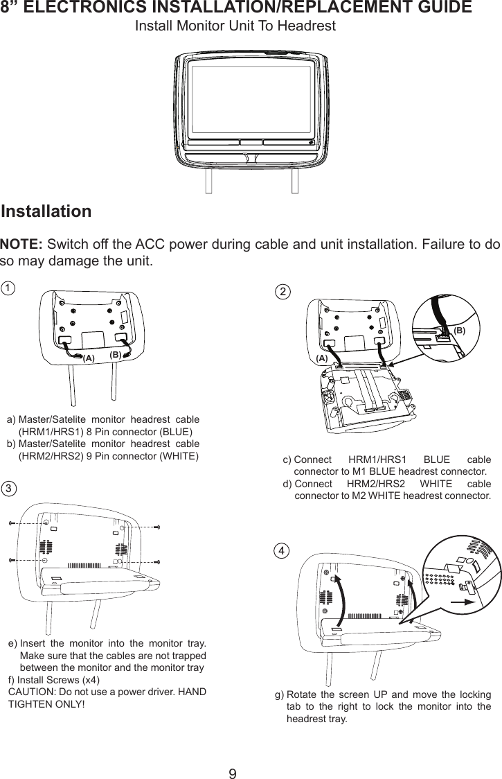 98” ELECTRONICS INSTALLATION/REPLACEMENT GUIDE2a) M1 BLUE headrest connectorb)  Connect HRM2/HRS2 WHITE cable connector to      M2 WHITE headrest connectorConnect HRM1/HRS1 BLUE cable connector toab4Rotate the screen up and move the locking tab to the right to lock the monitor into the headresttray.InstallationInstall Monitor Unit To HeadrestNOTE: Switch off the ACC power during cable and unit installation. Failure to do so may damage the unit.1a) Master/Satellite monitor headrestcable (HRM1/HRS1) 8 Pin connector (BLUE)b) Master/Satellite monitor headrest cable (HRM2/HRS2) 9 Pin connector (WHITE)ab3a)  Master/Satelite  monitor  headrest  cable (HRM1/HRS1) 8 Pin connector (BLUE)b)  Master/Satelite  monitor  headrest  cable (HRM2/HRS2) 9 Pin connector (WHITE)e)  Insert  the  monitor  into  the  monitor  tray. Make sure that the cables are not trapped between the monitor and the monitor trayf) Install Screws (x4)CAUTION: Do not use a power driver. HAND TIGHTEN ONLY!c)  Connect  HRM1/HRS1  BLUE  cable connector to M1 BLUE headrest connector.d)  Connect  HRM2/HRS2  WHITE  cable connector to M2 WHITE headrest connector.g)  Rotate  the  screen  UP  and  move  the  locking tab  to  the  right  to  lock  the  monitor  into  the headrest tray.(A) (B)(B)(A)