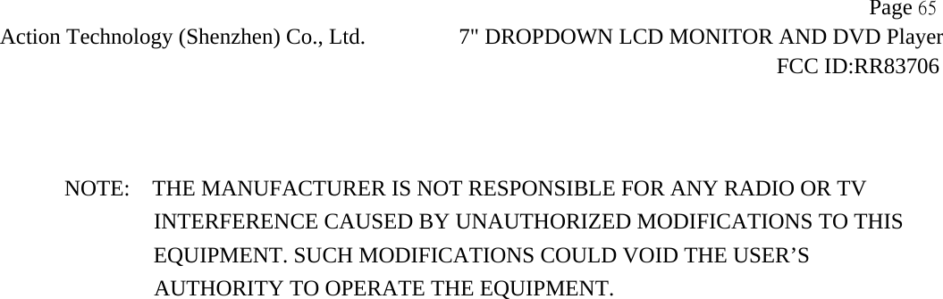                   Page 65Action Technology (Shenzhen) Co., Ltd. 7" DROPDOWN LCD MONITOR AND DVD Player                                                                    FCC ID:RR83706    NOTE:    THE MANUFACTURER IS NOT RESPONSIBLE FOR ANY RADIO OR TV                 INTERFERENCE CAUSED BY UNAUTHORIZED MODIFICATIONS TO THIS                    EQUIPMENT. SUCH MODIFICATIONS COULD VOID THE USER&rsquo;S  AUTHORITY TO OPERATE THE EQUIPMENT.  