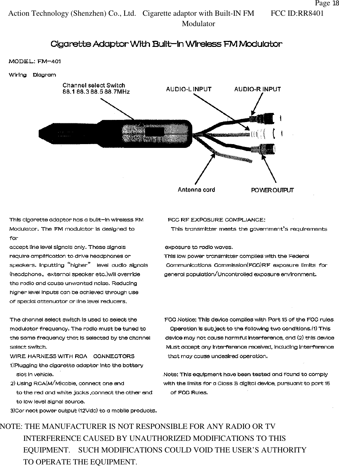               Page 18 Action Technology (Shenzhen) Co., Ltd. Cigarette adaptor with Built-IN FM Modulator FCC ID:RR8401    NOTE: THE MANUFACTURER IS NOT RESPONSIBLE FOR ANY RADIO OR TV         INTERFERENCE CAUSED BY UNAUTHORIZED MODIFICATIONS TO THIS            EQUIPMENT.  SUCH MODIFICATIONS COULD VOID THE USER&rsquo;S AUTHORITY         TO OPERATE THE EQUIPMENT.        